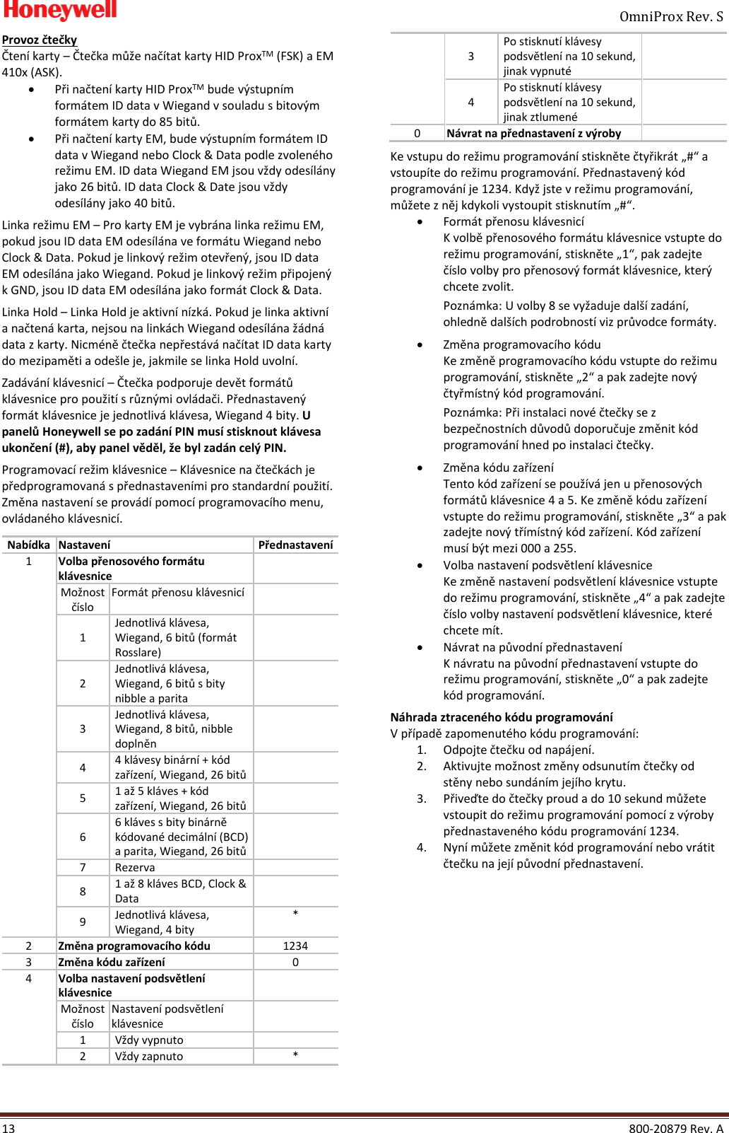     OmniProx Rev. S  13    800-20879 Rev. A Provoz čtečky Čten&iacute; karty &ndash; Čtečka může nač&iacute;tat karty HID ProxTM (FSK) a EM 410x (ASK). &bull; Při načten&iacute; karty HID ProxTM bude v&yacute;stupn&iacute;m form&aacute;tem ID data v Wiegand v souladu s bitov&yacute;m form&aacute;tem karty do 85 bitů. &bull; Při načten&iacute; karty EM, bude v&yacute;stupn&iacute;m form&aacute;tem ID data v Wiegand nebo Clock &amp; Data podle zvolen&eacute;ho režimu EM. ID data Wiegand EM jsou vždy odes&iacute;l&aacute;ny jako 26 bitů. ID data Clock &amp; Date jsou vždy odes&iacute;l&aacute;ny jako 40 bitů.  Linka režimu EM &ndash; Pro karty EM je vybr&aacute;na linka režimu EM, pokud jsou ID data EM odes&iacute;l&aacute;na ve form&aacute;tu Wiegand nebo Clock &amp; Data. Pokud je linkov&yacute; režim otevřen&yacute;, jsou ID data EM odes&iacute;l&aacute;na jako Wiegand. Pokud je linkov&yacute; režim připojen&yacute; k GND, jsou ID data EM odes&iacute;l&aacute;na jako form&aacute;t Clock &amp; Data.  Linka Hold &ndash; Linka Hold je aktivn&iacute; n&iacute;zk&aacute;. Pokud je linka aktivn&iacute; a načten&aacute; karta, nejsou na link&aacute;ch Wiegand odes&iacute;l&aacute;na ž&aacute;dn&aacute; data z karty. Nicm&eacute;ně čtečka nepřest&aacute;v&aacute; nač&iacute;tat ID data karty do mezipaměti a ode&scaron;le je, jakmile se linka Hold uvoln&iacute;. Zad&aacute;v&aacute;n&iacute; kl&aacute;vesnic&iacute; &ndash; Čtečka podporuje devět form&aacute;tů kl&aacute;vesnice pro použit&iacute; s různ&yacute;mi ovl&aacute;dači. Přednastaven&yacute; form&aacute;t kl&aacute;vesnice je jednotliv&aacute; kl&aacute;vesa, Wiegand 4 bity. U panelů Honeywell se po zad&aacute;n&iacute; PIN mus&iacute; stisknout kl&aacute;vesa ukončen&iacute; (#), aby panel věděl, že byl zad&aacute;n cel&yacute; PIN.  Programovac&iacute; režim kl&aacute;vesnice &ndash; Kl&aacute;vesnice na čtečk&aacute;ch je předprogramovan&aacute; s přednastaven&iacute;mi pro standardn&iacute; použit&iacute;. Změna nastaven&iacute; se prov&aacute;d&iacute; pomoc&iacute; programovac&iacute;ho menu, ovl&aacute;dan&eacute;ho kl&aacute;vesnic&iacute;.  Nab&iacute;dka Nastaven&iacute; Přednastaven&iacute; 1 Volba přenosov&eacute;ho form&aacute;tu kl&aacute;vesnice  Možnost č&iacute;slo Form&aacute;t přenosu kl&aacute;vesnic&iacute;  1 Jednotliv&aacute; kl&aacute;vesa, Wiegand, 6 bitů (form&aacute;t Rosslare)  2 Jednotliv&aacute; kl&aacute;vesa, Wiegand, 6 bitů s bity nibble a parita  3 Jednotliv&aacute; kl&aacute;vesa, Wiegand, 8 bitů, nibble doplněn  4 4 kl&aacute;vesy bin&aacute;rn&iacute; + k&oacute;d zař&iacute;zen&iacute;, Wiegand, 26 bitů  5 1 až 5 kl&aacute;ves + k&oacute;d zař&iacute;zen&iacute;, Wiegand, 26 bitů  6 6 kl&aacute;ves s bity bin&aacute;rně k&oacute;dovan&eacute; decim&aacute;ln&iacute; (BCD) a parita, Wiegand, 26 bitů  7 Rezerva  8 1 až 8 kl&aacute;ves BCD, Clock &amp; Data  9 Jednotliv&aacute; kl&aacute;vesa, Wiegand, 4 bity * 2 Změna programovac&iacute;ho k&oacute;du 1234 3 Změna k&oacute;du zař&iacute;zen&iacute; 0 4 Volba nastaven&iacute; podsvětlen&iacute; kl&aacute;vesnice  Možnost č&iacute;slo Nastaven&iacute; podsvětlen&iacute; kl&aacute;vesnice  1 Vždy vypnuto  2 Vždy zapnuto * 3 Po stisknut&iacute; kl&aacute;vesy podsvětlen&iacute; na 10 sekund, jinak vypnut&eacute;  4 Po stisknut&iacute; kl&aacute;vesy podsvětlen&iacute; na 10 sekund, jinak ztlumen&eacute;  0 N&aacute;vrat na přednastaven&iacute; z v&yacute;roby  Ke vstupu do režimu programov&aacute;n&iacute; stiskněte čtyřikr&aacute;t &bdquo;#&ldquo; a vstoup&iacute;te do režimu programov&aacute;n&iacute;. Přednastaven&yacute; k&oacute;d programov&aacute;n&iacute; je 1234. Když jste v režimu programov&aacute;n&iacute;, můžete z něj kdykoli vystoupit stisknut&iacute;m &bdquo;#&ldquo;. &bull; Form&aacute;t přenosu kl&aacute;vesnic&iacute; K volbě přenosov&eacute;ho form&aacute;tu kl&aacute;vesnice vstupte do režimu programov&aacute;n&iacute;, stiskněte &bdquo;1&ldquo;, pak zadejte č&iacute;slo volby pro přenosov&yacute; form&aacute;t kl&aacute;vesnice, kter&yacute; chcete zvolit. Pozn&aacute;mka: U volby 8 se vyžaduje dal&scaron;&iacute; zad&aacute;n&iacute;, ohledně dal&scaron;&iacute;ch podrobnost&iacute; viz průvodce form&aacute;ty.  &bull; Změna programovac&iacute;ho k&oacute;du Ke změně programovac&iacute;ho k&oacute;du vstupte do režimu programov&aacute;n&iacute;, stiskněte &bdquo;2&ldquo; a pak zadejte nov&yacute; čtyřm&iacute;stn&yacute; k&oacute;d programov&aacute;n&iacute;. Pozn&aacute;mka: Při instalaci nov&eacute; čtečky se z bezpečnostn&iacute;ch důvodů doporučuje změnit k&oacute;d programov&aacute;n&iacute; hned po instalaci čtečky. &bull; Změna k&oacute;du zař&iacute;zen&iacute; Tento k&oacute;d zař&iacute;zen&iacute; se použ&iacute;v&aacute; jen u přenosov&yacute;ch form&aacute;tů kl&aacute;vesnice 4 a 5. Ke změně k&oacute;du zař&iacute;zen&iacute; vstupte do režimu programov&aacute;n&iacute;, stiskněte &bdquo;3&ldquo; a pak zadejte nov&yacute; tř&iacute;m&iacute;stn&yacute; k&oacute;d zař&iacute;zen&iacute;. K&oacute;d zař&iacute;zen&iacute; mus&iacute; b&yacute;t mezi 000 a 255. &bull; Volba nastaven&iacute; podsvětlen&iacute; kl&aacute;vesnice Ke změně nastaven&iacute; podsvětlen&iacute; kl&aacute;vesnice vstupte do režimu programov&aacute;n&iacute;, stiskněte &bdquo;4&ldquo; a pak zadejte č&iacute;slo volby nastaven&iacute; podsvětlen&iacute; kl&aacute;vesnice, kter&eacute; chcete m&iacute;t. &bull; N&aacute;vrat na původn&iacute; přednastaven&iacute; K n&aacute;vratu na původn&iacute; přednastaven&iacute; vstupte do režimu programov&aacute;n&iacute;, stiskněte &bdquo;0&ldquo; a pak zadejte k&oacute;d programov&aacute;n&iacute;. N&aacute;hrada ztracen&eacute;ho k&oacute;du programov&aacute;n&iacute; V př&iacute;padě zapomenut&eacute;ho k&oacute;du programov&aacute;n&iacute;: 1. Odpojte čtečku od nap&aacute;jen&iacute;. 2. Aktivujte možnost změny odsunut&iacute;m čtečky od stěny nebo sund&aacute;n&iacute;m jej&iacute;ho krytu. 3. Přiveďte do čtečky proud a do 10 sekund můžete vstoupit do režimu programov&aacute;n&iacute; pomoc&iacute; z v&yacute;roby přednastaven&eacute;ho k&oacute;du programov&aacute;n&iacute; 1234. 4. Nyn&iacute; můžete změnit k&oacute;d programov&aacute;n&iacute; nebo vr&aacute;tit čtečku na jej&iacute; původn&iacute; přednastaven&iacute;.     