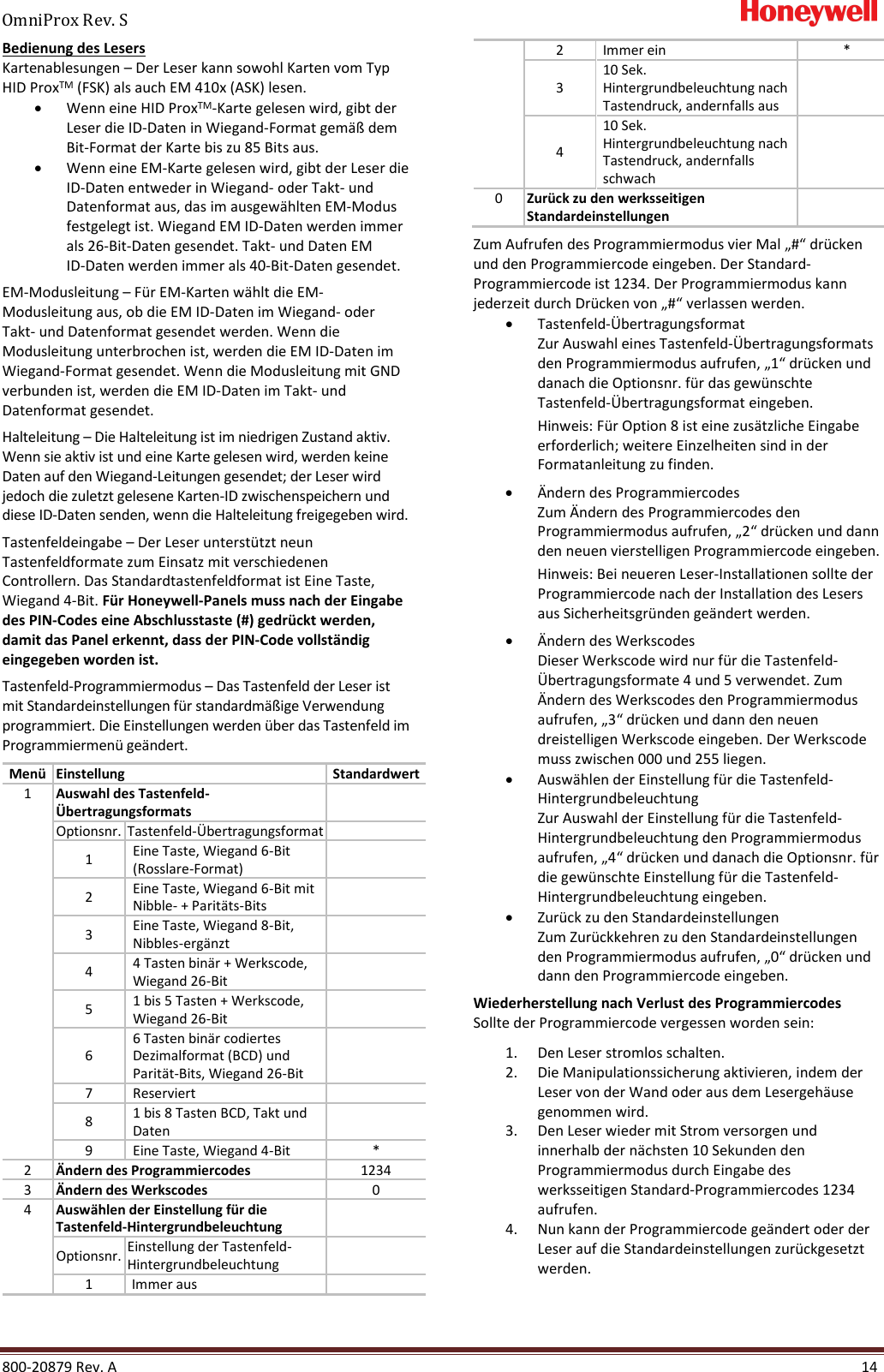 OmniProx Rev. S       800-20879 Rev. A    14 Bedienung des Lesers Kartenablesungen &ndash; Der Leser kann sowohl Karten vom Typ HID ProxTM (FSK) als auch EM 410x (ASK) lesen. &bull; Wenn eine HID ProxTM-Karte gelesen wird, gibt der Leser die ID-Daten in Wiegand-Format gem&auml;&szlig; dem Bit-Format der Karte bis zu 85 Bits aus. &bull; Wenn eine EM-Karte gelesen wird, gibt der Leser die ID-Daten entweder in Wiegand- oder Takt- und Datenformat aus, das im ausgew&auml;hlten EM-Modus festgelegt ist. Wiegand EM ID-Daten werden immer als 26-Bit-Daten gesendet. Takt- und Daten EM  ID-Daten werden immer als 40-Bit-Daten gesendet.  EM-Modusleitung &ndash; F&uuml;r EM-Karten w&auml;hlt die EM-Modusleitung aus, ob die EM ID-Daten im Wiegand- oder Takt- und Datenformat gesendet werden. Wenn die Modusleitung unterbrochen ist, werden die EM ID-Daten im Wiegand-Format gesendet. Wenn die Modusleitung mit GND verbunden ist, werden die EM ID-Daten im Takt- und Datenformat gesendet.  Halteleitung &ndash; Die Halteleitung ist im niedrigen Zustand aktiv. Wenn sie aktiv ist und eine Karte gelesen wird, werden keine Daten auf den Wiegand-Leitungen gesendet; der Leser wird jedoch die zuletzt gelesene Karten-ID zwischenspeichern und diese ID-Daten senden, wenn die Halteleitung freigegeben wird. Tastenfeldeingabe &ndash; Der Leser unterst&uuml;tzt neun Tastenfeldformate zum Einsatz mit verschiedenen Controllern. Das Standardtastenfeldformat ist Eine Taste, Wiegand 4-Bit. F&uuml;r Honeywell-Panels muss nach der Eingabe des PIN-Codes eine Abschlusstaste (#) gedr&uuml;ckt werden, damit das Panel erkennt, dass der PIN-Code vollst&auml;ndig eingegeben worden ist.  Tastenfeld-Programmiermodus &ndash; Das Tastenfeld der Leser ist mit Standardeinstellungen f&uuml;r standardm&auml;&szlig;ige Verwendung programmiert. Die Einstellungen werden &uuml;ber das Tastenfeld im Programmiermen&uuml; ge&auml;ndert.  Men&uuml; Einstellung Standardwert 1 Auswahl des Tastenfeld-&Uuml;bertragungsformats  Optionsnr. Tastenfeld-&Uuml;bertragungsformat  1 Eine Taste, Wiegand 6-Bit (Rosslare-Format)  2 Eine Taste, Wiegand 6-Bit mit Nibble- + Parit&auml;ts-Bits  3 Eine Taste, Wiegand 8-Bit, Nibbles-erg&auml;nzt  4 4 Tasten bin&auml;r + Werkscode, Wiegand 26-Bit  5 1 bis 5 Tasten + Werkscode, Wiegand 26-Bit  6 6 Tasten bin&auml;r codiertes Dezimalformat (BCD) und Parit&auml;t-Bits, Wiegand 26-Bit  7 Reserviert  8 1 bis 8 Tasten BCD, Takt und Daten  9 Eine Taste, Wiegand 4-Bit * 2 &Auml;ndern des Programmiercodes 1234 3 &Auml;ndern des Werkscodes 0 4 Ausw&auml;hlen der Einstellung f&uuml;r die Tastenfeld-Hintergrundbeleuchtung  Optionsnr. Einstellung der Tastenfeld-Hintergrundbeleuchtung  1 Immer aus  2 Immer ein * 3 10 Sek. Hintergrundbeleuchtung nach Tastendruck, andernfalls aus  4 10 Sek. Hintergrundbeleuchtung nach Tastendruck, andernfalls schwach  0 Zur&uuml;ck zu den werksseitigen Standardeinstellungen  Zum Aufrufen des Programmiermodus vier Mal &bdquo;#&ldquo; dr&uuml;cken und den Programmiercode eingeben. Der Standard-Programmiercode ist 1234. Der Programmiermodus kann jederzeit durch Dr&uuml;cken von &bdquo;#&ldquo; verlassen werden. &bull; Tastenfeld-&Uuml;bertragungsformat Zur Auswahl eines Tastenfeld-&Uuml;bertragungsformats den Programmiermodus aufrufen, &bdquo;1&ldquo; dr&uuml;cken und danach die Optionsnr. f&uuml;r das gew&uuml;nschte Tastenfeld-&Uuml;bertragungsformat eingeben. Hinweis: F&uuml;r Option 8 ist eine zus&auml;tzliche Eingabe erforderlich; weitere Einzelheiten sind in der Formatanleitung zu finden.  &bull; &Auml;ndern des Programmiercodes Zum &Auml;ndern des Programmiercodes den Programmiermodus aufrufen, &bdquo;2&ldquo; dr&uuml;cken und dann den neuen vierstelligen Programmiercode eingeben. Hinweis: Bei neueren Leser-Installationen sollte der Programmiercode nach der Installation des Lesers aus Sicherheitsgr&uuml;nden ge&auml;ndert werden. &bull; &Auml;ndern des Werkscodes Dieser Werkscode wird nur f&uuml;r die Tastenfeld-&Uuml;bertragungsformate 4 und 5 verwendet. Zum &Auml;ndern des Werkscodes den Programmiermodus aufrufen, &bdquo;3&ldquo; dr&uuml;cken und dann den neuen dreistelligen Werkscode eingeben. Der Werkscode muss zwischen 000 und 255 liegen. &bull; Ausw&auml;hlen der Einstellung f&uuml;r die Tastenfeld-Hintergrundbeleuchtung Zur Auswahl der Einstellung f&uuml;r die Tastenfeld-Hintergrundbeleuchtung den Programmiermodus aufrufen, &bdquo;4&ldquo; dr&uuml;cken und danach die Optionsnr. f&uuml;r die gew&uuml;nschte Einstellung f&uuml;r die Tastenfeld-Hintergrundbeleuchtung eingeben. &bull; Zur&uuml;ck zu den Standardeinstellungen Zum Zur&uuml;ckkehren zu den Standardeinstellungen den Programmiermodus aufrufen, &bdquo;0&ldquo; dr&uuml;cken und dann den Programmiercode eingeben. Wiederherstellung nach Verlust des Programmiercodes Sollte der Programmiercode vergessen worden sein: 1. Den Leser stromlos schalten. 2. Die Manipulationssicherung aktivieren, indem der Leser von der Wand oder aus dem Lesergeh&auml;use genommen wird. 3. Den Leser wieder mit Strom versorgen und innerhalb der n&auml;chsten 10 Sekunden den Programmiermodus durch Eingabe des werksseitigen Standard-Programmiercodes 1234 aufrufen. 4. Nun kann der Programmiercode ge&auml;ndert oder der Leser auf die Standardeinstellungen zur&uuml;ckgesetzt werden. 