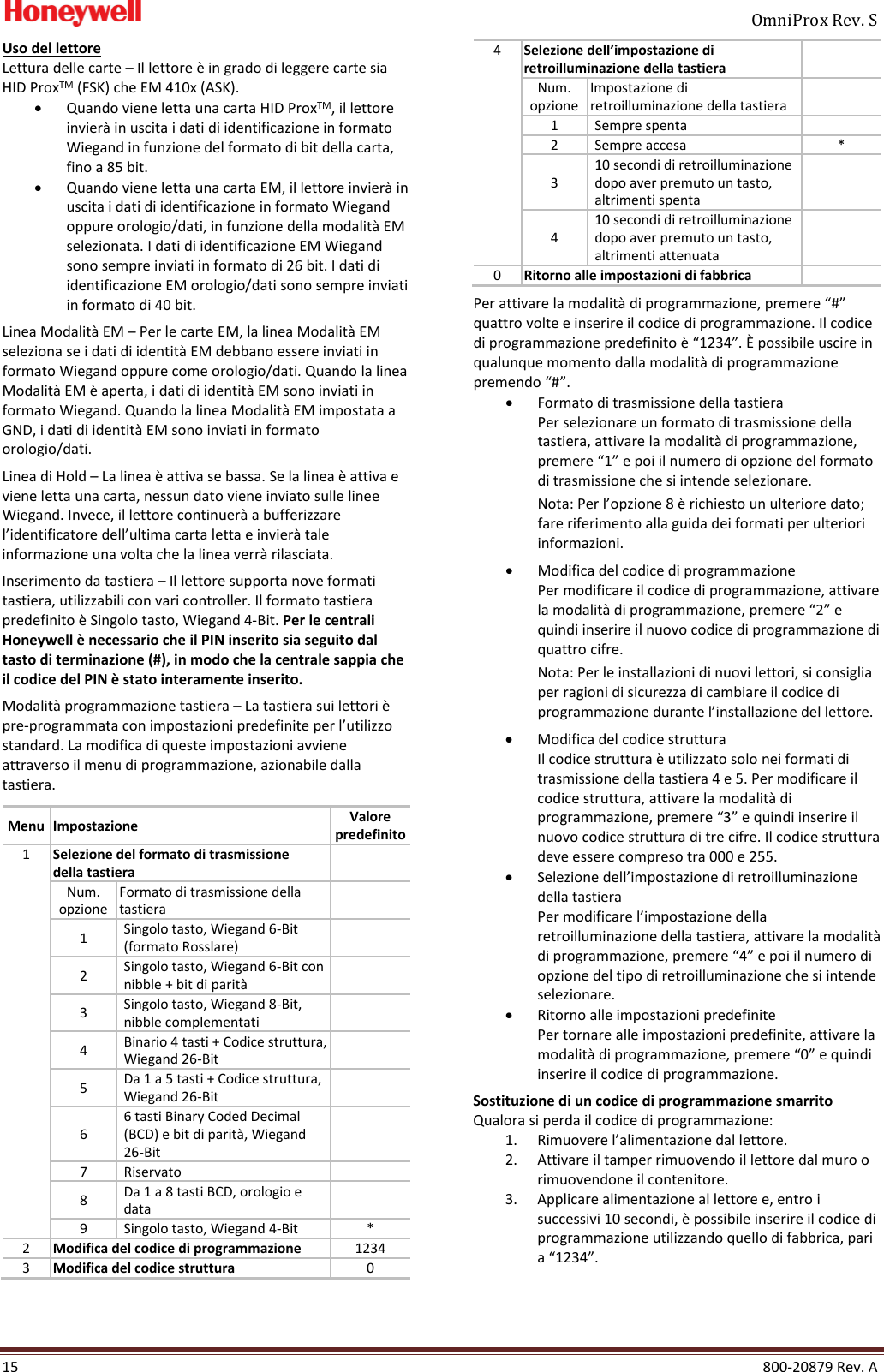     OmniProx Rev. S  15    800-20879 Rev. A Uso del lettore Lettura delle carte &ndash; Il lettore &egrave; in grado di leggere carte sia HID ProxTM (FSK) che EM 410x (ASK). &bull; Quando viene letta una carta HID ProxTM, il lettore invier&agrave; in uscita i dati di identificazione in formato Wiegand in funzione del formato di bit della carta, fino a 85 bit. &bull; Quando viene letta una carta EM, il lettore invier&agrave; in uscita i dati di identificazione in formato Wiegand oppure orologio/dati, in funzione della modalit&agrave; EM selezionata. I dati di identificazione EM Wiegand sono sempre inviati in formato di 26 bit. I dati di identificazione EM orologio/dati sono sempre inviati in formato di 40 bit.  Linea Modalit&agrave; EM &ndash; Per le carte EM, la linea Modalit&agrave; EM seleziona se i dati di identit&agrave; EM debbano essere inviati in formato Wiegand oppure come orologio/dati. Quando la linea Modalit&agrave; EM &egrave; aperta, i dati di identit&agrave; EM sono inviati in formato Wiegand. Quando la linea Modalit&agrave; EM impostata a GND, i dati di identit&agrave; EM sono inviati in formato orologio/dati.  Linea di Hold &ndash; La linea &egrave; attiva se bassa. Se la linea &egrave; attiva e viene letta una carta, nessun dato viene inviato sulle linee Wiegand. Invece, il lettore continuer&agrave; a bufferizzare l&rsquo;identificatore dell&rsquo;ultima carta letta e invier&agrave; tale informazione una volta che la linea verr&agrave; rilasciata. Inserimento da tastiera &ndash; Il lettore supporta nove formati tastiera, utilizzabili con vari controller. Il formato tastiera predefinito &egrave; Singolo tasto, Wiegand 4-Bit. Per le centrali Honeywell &egrave; necessario che il PIN inserito sia seguito dal tasto di terminazione (#), in modo che la centrale sappia che il codice del PIN &egrave; stato interamente inserito.  Modalit&agrave; programmazione tastiera &ndash; La tastiera sui lettori &egrave; pre-programmata con impostazioni predefinite per l&rsquo;utilizzo standard. La modifica di queste impostazioni avviene attraverso il menu di programmazione, azionabile dalla tastiera.  Menu Impostazione Valore predefinito 1 Selezione del formato di trasmissione della tastiera  Num. opzione Formato di trasmissione della tastiera  1 Singolo tasto, Wiegand 6-Bit (formato Rosslare)  2 Singolo tasto, Wiegand 6-Bit con nibble + bit di parit&agrave;  3 Singolo tasto, Wiegand 8-Bit, nibble complementati  4 Binario 4 tasti + Codice struttura, Wiegand 26-Bit  5 Da 1 a 5 tasti + Codice struttura, Wiegand 26-Bit  6 6 tasti Binary Coded Decimal (BCD) e bit di parit&agrave;, Wiegand 26-Bit  7 Riservato  8 Da 1 a 8 tasti BCD, orologio e data  9 Singolo tasto, Wiegand 4-Bit * 2 Modifica del codice di programmazione 1234 3 Modifica del codice struttura 0 4 Selezione dell&rsquo;impostazione di retroilluminazione della tastiera  Num. opzione Impostazione di retroilluminazione della tastiera  1 Sempre spenta  2 Sempre accesa * 3 10 secondi di retroilluminazione dopo aver premuto un tasto, altrimenti spenta  4 10 secondi di retroilluminazione dopo aver premuto un tasto, altrimenti attenuata  0 Ritorno alle impostazioni di fabbrica  Per attivare la modalit&agrave; di programmazione, premere &ldquo;#&rdquo; quattro volte e inserire il codice di programmazione. Il codice di programmazione predefinito &egrave; &ldquo;1234&rdquo;. &Egrave; possibile uscire in qualunque momento dalla modalit&agrave; di programmazione premendo &ldquo;#&rdquo;. &bull; Formato di trasmissione della tastiera Per selezionare un formato di trasmissione della tastiera, attivare la modalit&agrave; di programmazione, premere &ldquo;1&rdquo; e poi il numero di opzione del formato di trasmissione che si intende selezionare. Nota: Per l&rsquo;opzione 8 &egrave; richiesto un ulteriore dato; fare riferimento alla guida dei formati per ulteriori informazioni.  &bull; Modifica del codice di programmazione Per modificare il codice di programmazione, attivare la modalit&agrave; di programmazione, premere &ldquo;2&rdquo; e quindi inserire il nuovo codice di programmazione di quattro cifre. Nota: Per le installazioni di nuovi lettori, si consiglia per ragioni di sicurezza di cambiare il codice di programmazione durante l&rsquo;installazione del lettore. &bull; Modifica del codice struttura Il codice struttura &egrave; utilizzato solo nei formati di trasmissione della tastiera 4 e 5. Per modificare il codice struttura, attivare la modalit&agrave; di programmazione, premere &ldquo;3&rdquo; e quindi inserire il nuovo codice struttura di tre cifre. Il codice struttura deve essere compreso tra 000 e 255. &bull; Selezione dell&rsquo;impostazione di retroilluminazione della tastiera Per modificare l&rsquo;impostazione della retroilluminazione della tastiera, attivare la modalit&agrave; di programmazione, premere &ldquo;4&rdquo; e poi il numero di opzione del tipo di retroilluminazione che si intende selezionare. &bull; Ritorno alle impostazioni predefinite Per tornare alle impostazioni predefinite, attivare la modalit&agrave; di programmazione, premere &ldquo;0&rdquo; e quindi inserire il codice di programmazione. Sostituzione di un codice di programmazione smarrito Qualora si perda il codice di programmazione: 1. Rimuovere l&rsquo;alimentazione dal lettore. 2. Attivare il tamper rimuovendo il lettore dal muro o rimuovendone il contenitore. 3. Applicare alimentazione al lettore e, entro i successivi 10 secondi, &egrave; possibile inserire il codice di programmazione utilizzando quello di fabbrica, pari a &ldquo;1234&rdquo;. 