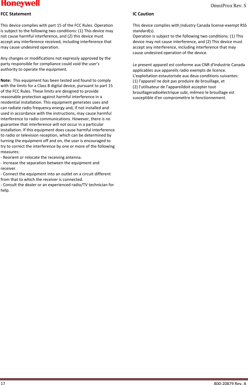     OmniProx Rev. S  17    800-20879 Rev. A FCC Statement  This device complies with part 15 of the FCC Rules. Operation is subject to the following two conditions: (1) This device may not cause harmful interference, and (2) this device must accept any interference received, including interference that may cause undesired operation.   Any changes or modifications not expressly approved by the party responsible for compliance could void the user's authority to operate the equipment.   Note:  This equipment has been tested and found to comply with the limits for a Class B digital device, pursuant to part 15 of the FCC Rules. These limits are designed to provide reasonable protection against harmful interference in a residential installation. This equipment generates uses and can radiate radio frequency energy and, if not installed and used in accordance with the instructions, may cause harmful interference to radio communications. However, there is no guarantee that interference will not occur in a particular installation. If this equipment does cause harmful interference to radio or television reception, which can be determined by turning the equipment off and on, the user is encouraged to try to correct the interference by one or more of the following measures: - Reorient or relocate the receiving antenna. - Increase the separation between the equipment and receiver. - Connect the equipment into an outlet on a circuit different from that to which the receiver is connected. - Consult the dealer or an experienced radio/TV technician for help.                             IC Caution  This device complies with Industry Canada license-exempt RSS standard(s).  Operation is subject to the following two conditions: (1) This device may not cause interference, and (2) This device must accept any interference, including interference that may cause undesired operation of the device.     Le present appareil est conforme aux CNR d'Industrie Canada applicables aux appareils radio exempts de licence. L'exploitation estautoris&eacute;e aux deux conditions suivantes:  (1) l'appareil ne doit pas produire de brouillage, et  (2) l'utilisateur de l'appareildoit accepter tout brouillageradio&eacute;lectrique subi, m&ecirc;mesi le brouillage est susceptible d'en compromettre le fonctionnement.          
