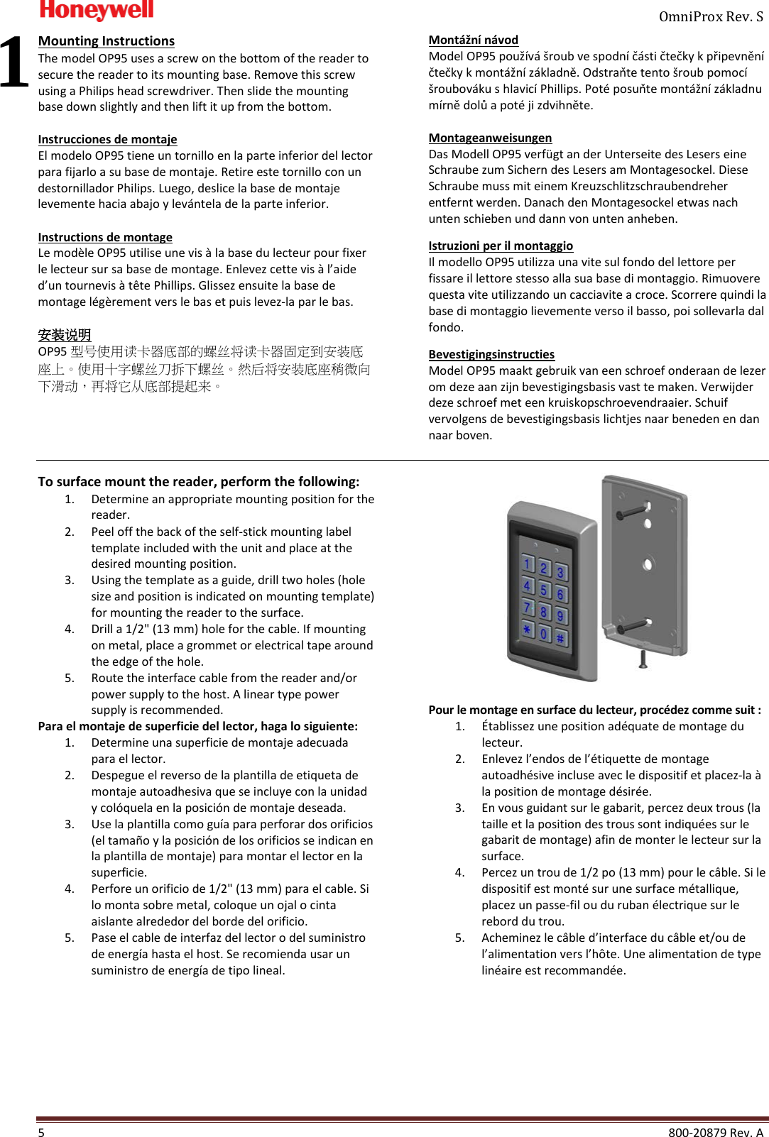     OmniProx Rev. S  5    800-20879 Rev. A Mounting Instructions The model OP95 uses a screw on the bottom of the reader to secure the reader to its mounting base. Remove this screw using a Philips head screwdriver. Then slide the mounting base down slightly and then lift it up from the bottom.  Instrucciones de montaje El modelo OP95 tiene un tornillo en la parte inferior del lector para fijarlo a su base de montaje. Retire este tornillo con un destornillador Philips. Luego, deslice la base de montaje levemente hacia abajo y lev&aacute;ntela de la parte inferior.  Instructions de montage Le mod&egrave;le OP95 utilise une vis &agrave; la base du lecteur pour fixer le lecteur sur sa base de montage. Enlevez cette vis &agrave; l&rsquo;aide d&rsquo;un tournevis &agrave; t&ecirc;te Phillips. Glissez ensuite la base de montage l&eacute;g&egrave;rement vers le bas et puis levez-la par le bas.  安装说明 OP95 型号使用读卡器底部的螺丝将读卡器固定到安装底座上。使用十字螺丝刀拆下螺丝。然后将安装底座稍微向下滑动，再将它从底部提起来。  Mont&aacute;žn&iacute; n&aacute;vod Model OP95 použ&iacute;v&aacute; &scaron;roub ve spodn&iacute; č&aacute;sti čtečky k připevněn&iacute; čtečky k mont&aacute;žn&iacute; z&aacute;kladně. Odstraňte tento &scaron;roub pomoc&iacute; &scaron;roubov&aacute;ku s hlavic&iacute; Phillips. Pot&eacute; posuňte mont&aacute;žn&iacute; z&aacute;kladnu m&iacute;rně dolů a pot&eacute; ji zdvihněte.  Montageanweisungen Das Modell OP95 verf&uuml;gt an der Unterseite des Lesers eine Schraube zum Sichern des Lesers am Montagesockel. Diese Schraube muss mit einem Kreuzschlitzschraubendreher entfernt werden. Danach den Montagesockel etwas nach unten schieben und dann von unten anheben.  Istruzioni per il montaggio Il modello OP95 utilizza una vite sul fondo del lettore per fissare il lettore stesso alla sua base di montaggio. Rimuovere questa vite utilizzando un cacciavite a croce. Scorrere quindi la base di montaggio lievemente verso il basso, poi sollevarla dal fondo.  Bevestigingsinstructies Model OP95 maakt gebruik van een schroef onderaan de lezer om deze aan zijn bevestigingsbasis vast te maken. Verwijder deze schroef met een kruiskopschroevendraaier. Schuif vervolgens de bevestigingsbasis lichtjes naar beneden en dan naar boven.   To surface mount the reader, perform the following: 1. Determine an appropriate mounting position for the reader. 2. Peel off the back of the self-stick mounting label template included with the unit and place at the desired mounting position. 3. Using the template as a guide, drill two holes (hole size and position is indicated on mounting template) for mounting the reader to the surface. 4. Drill a 1/2" (13 mm) hole for the cable. If mounting on metal, place a grommet or electrical tape around the edge of the hole. 5. Route the interface cable from the reader and/or power supply to the host. A linear type power supply is recommended. Para el montaje de superficie del lector, haga lo siguiente: 1. Determine una superficie de montaje adecuada para el lector. 2. Despegue el reverso de la plantilla de etiqueta de montaje autoadhesiva que se incluye con la unidad y col&oacute;quela en la posici&oacute;n de montaje deseada. 3. Use la plantilla como gu&iacute;a para perforar dos orificios (el tama&ntilde;o y la posici&oacute;n de los orificios se indican en la plantilla de montaje) para montar el lector en la superficie. 4. Perfore un orificio de 1/2" (13 mm) para el cable. Si lo monta sobre metal, coloque un ojal o cinta aislante alrededor del borde del orificio. 5. Pase el cable de interfaz del lector o del suministro de energ&iacute;a hasta el host. Se recomienda usar un suministro de energ&iacute;a de tipo lineal.    Pour le montage en surface du lecteur, proc&eacute;dez comme suit : 1. &Eacute;tablissez une position ad&eacute;quate de montage du lecteur. 2. Enlevez l&rsquo;endos de l&rsquo;&eacute;tiquette de montage autoadh&eacute;sive incluse avec le dispositif et placez-la &agrave; la position de montage d&eacute;sir&eacute;e. 3. En vous guidant sur le gabarit, percez deux trous (la taille et la position des trous sont indiqu&eacute;es sur le gabarit de montage) afin de monter le lecteur sur la surface. 4. Percez un trou de 1/2 po (13 mm) pour le c&acirc;ble. Si le dispositif est mont&eacute; sur une surface m&eacute;tallique, placez un passe-fil ou du ruban &eacute;lectrique sur le rebord du trou. 5. Acheminez le c&acirc;ble d&rsquo;interface du c&acirc;ble et/ou de l&rsquo;alimentation vers l&rsquo;h&ocirc;te. Une alimentation de type lin&eacute;aire est recommand&eacute;e.     1 