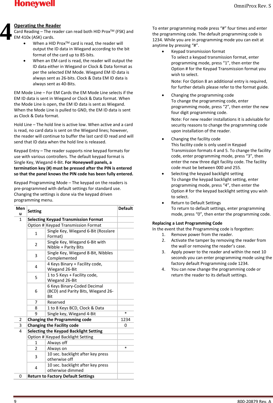     OmniProx Rev. S  9    800-20879 Rev. A   Operating the Reader Card Reading &ndash; The reader can read both HID ProxTM (FSK) and EM 410x (ASK) cards. &bull; When a HID ProxTM card is read, the reader will output the ID data in Wiegand according to the bit format of the card up to 85-bits. &bull; When an EM card is read, the reader will output the ID data either in Wiegand or Clock &amp; Data format as per the selected EM Mode. Wiegand EM ID data is always sent as 26-bits. Clock &amp; Data EM ID data is always sent as 40-Bits.  EM Mode Line &ndash; For EM Cards the EM Mode Line selects if the EM ID data is sent in Wiegand or Clock &amp; Data format. When the Mode Line is open, the EM ID data is sent as Wiegand. When the Mode Line is pulled to GND, the EM ID data is sent as Clock &amp; Data format.  Hold Line &ndash; The hold line is active low. When active and a card is read, no card data is sent on the Wiegand lines; however, the reader will continue to buffer the last card ID read and will send that ID data when the hold line is released. Keypad Entry &ndash; The reader supports nine keypad formats for use with various controllers. The default keypad format is Single Key, Wiegand 4-Bit. For Honeywell panels, a termination key (#) must be pressed after the PIN is entered so that the panel knows the PIN code has been fully entered.  Keypad Programming Mode &ndash; The keypad on the readers is pre-programmed with default settings for standard use. Changing the settings is done via the keypad driven programming menu.  Menu Setting Default 1 Selecting Keypad Transmission Format  Option # Keypad Transmission Format  1 Single Key, Wiegand 6-Bit (Rosslare Format)  2 Single Key, Wiegand 6-Bit with Nibble + Parity Bits  3 Single Key, Wiegand 8-Bit, Nibbles Complemented  4 4 Keys Binary + Facility code, Wiegand 26-Bit  5 1 to 5 Keys + Facility code, Wiegand 26-Bit  6 6 Keys Binary-Coded Decimal (BCD) and Parity Bits, Wiegand 26-Bit  7 Reserved  8 1 to 8 Keys BCD, Clock &amp; Data  9 Single key, Wiegand 4-Bit * 2 Changing the Programming code 1234 3 Changing the Facility code 0 4 Selecting the Keypad Backlight Setting  Option # Keypad Backlight Setting  1 Always off  2 Always on * 3 10 sec. backlight after key press otherwise off  4 10 sec. backlight after key press otherwise dimmed  0 Return to Factory Default Settings  To enter programming mode press &ldquo;#&rdquo; four times and enter the programming code. The default programming code is 1234. While you are in programming mode you can exit at anytime by pressing &ldquo;#&rdquo;. &bull; Keypad transmission format To select a keypad transmission format, enter programming mode, press &ldquo;1&rdquo;, then enter the Option # for the Keypad Transmission format you wish to select. Note: For Option 8 an additional entry is required, for further details please refer to the format guide.  &bull; Changing the programming code To change the programming code, enter programming mode, press &ldquo;2&rdquo;, then enter the new four digit programming code. Note: For new reader installations it is advisable for security reasons to change the programming code upon installation of the reader. &bull; Changing the facility code This facility code is only used in Keypad Transmission formats 4 and 5. To change the facility code, enter programming mode, press &ldquo;3&rdquo;, then enter the new three digit facility code. The facility code must be between 000 and 255. &bull; Selecting the keypad backlight setting To change the keypad backlight setting, enter programming mode, press &ldquo;4&rdquo;, then enter the Option # for the keypad backlight setting you wish to select. &bull; Return to Default Settings To return to default settings, enter programming mode, press &ldquo;0&rdquo;, then enter the programming code. Replacing a Lost Programming Code In the event that the Programming code is forgotten: 1. Remove power from the reader. 2. Activate the tamper by removing the reader from the wall or removing the reader&rsquo;s case. 3. Apply power to the reader and within the next 10 seconds you can enter programming mode using the factory default Programming code 1234. 4. You can now change the programming code or return the reader to its default settings.     4 