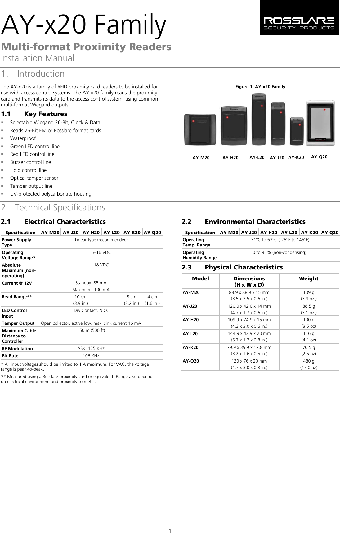 AY-x20 Family Multi-format Proximity Readers Installation Manual 1 1.  Introduction The AY-x20 is a family of RFID proximity card readers to be installed for use with access control systems. The AY-x20 family reads the proximity card and transmits its data to the access control system, using common multi-format Wiegand outputs. 1.1 Key Features  Selectable Wiegand 26-Bit, Clock &amp; Data  Reads 26-Bit EM or Rosslare format cards  Waterproof  Green LED control line  Red LED control line  Buzzer control line  Hold control line  Optical tamper sensor  Tamper output line  UV-protected polycarbonate housing Figure 1: AY-x20 Family   2. Technical Specifications 2.1 Electrical Characteristics Specification AY-M20 AY-J20 AY-H20 AY-L20 AY-K20 AY-Q20 Power Supply Type Linear type (recommended) Operating Voltage Range* 5–16 VDC Absolute Maximum (non-operating) 18 VDC Current @ 12V Standby: 85 mA Maximum: 100 mA  Read Range** 10 cm (3.9 in.) 8 cm (3.2 in.) 4 cm (1.6 in.) LED Control Input Dry Contact, N.O.   Tamper Output Open collector, active low, max. sink current 16 mA  Maximum Cable Distance to Controller 150 m (500 ft)   RF Modulation ASK, 125 KHz   Bit Rate 106 KHz   * All input voltages should be limited to 1 A maximum. For VAC, the voltage range is peak-to-peak. ** Measured using a Rosslare proximity card or equivalent. Range also depends on electrical environment and proximity to metal. 2.2 7BEnvironmental Characteristics Specification AY-M20 AY-J20 AY-H20 AY-L20 AY-K20 AY-Q20 Operating Temp. Range -31°C to 63°C (-25°F to 145°F) Operating Humidity Range 0 to 95% (non-condensing) 2.3 8BPhysical Characteristics Model  Dimensions  (H x W x D) Weight  AY-M20  88.9 x 88.9 x 15 mm (3.5 x 3.5 x 0.6 in.) 109 g (3.9 oz.) AY-J20 120.0 x 42.0 x 14 mm (4.7 x 1.7 x 0.6 in.) 88.5 g (3.1 oz.) AY-H20  109.9 x 74.9 x 15 mm (4.3 x 3.0 x 0.6 in.) 100 g (3.5 oz) AY-L20 144.9 x 42.9 x 20 mm (5.7 x 1.7 x 0.8 in.) 116 g (4.1 oz) AY-K20 79.9 x 39.9 x 12.8 mm (3.2 x 1.6 x 0.5 in.) 70.5 g (2.5 oz) AY-Q20 120 x 76 x 20 mm (4.7 x 3.0 x 0.8 in.) 480 g (17.0 oz) AY-M20 AY-H20 AY-L20 AY-J20 AY-K20 AY-Q20 