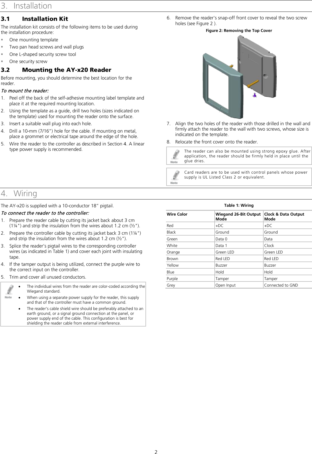  2 3. Installation 3.1 Installation Kit The installation kit consists of the following items to be used during the installation procedure:  One mounting template  Two pan head screws and wall plugs  One L-shaped security screw tool  One security screw 3.2 Mounting the AY-x20 Reader Before mounting, you should determine the best location for the reader. To mount the reader: 1. Peel off the back of the self-adhesive mounting label template and place it at the required mounting location. 2. Using the template as a guide, drill two holes (sizes indicated on the template) used for mounting the reader onto the surface. 3. Insert a suitable wall plug into each hole. 4. Drill a 10-mm (7/16”) hole for the cable. If mounting on metal, place a grommet or electrical tape around the edge of the hole. 5. Wire the reader to the controller as described in Section  4. A linear type power supply is recommended. 6. Remove the reader&apos;s snap-off front cover to reveal the two screw holes (see Figure 2 ). Figure 2: Removing the Top Cover  7. Align the two holes of the reader with those drilled in the wall and firmly attach the reader to the wall with two screws, whose size is indicated on the template. 8. Relocate the front cover onto the reader.  The reader can also be mounted using strong epoxy glue. After application, the reader should be firmly held in place until the glue dries.   Card readers are to be used with control panels whose power supply is UL Listed Class 2 or equivalent. 4. Wiring The AY-x20 is supplied with a 10-conductor 18” pigtail. To connect the reader to the controller: 1. Prepare the reader cable by cutting its jacket back about 3 cm (1¼&quot;) and strip the insulation from the wires about 1.2 cm (½&quot;). 2. Prepare the controller cable by cutting its jacket back 3 cm (1¼&quot;) and strip the insulation from the wires about 1.2 cm (½&quot;). 3. Splice the reader’s pigtail wires to the corresponding controller wires (as indicated in Table 1) and cover each joint with insulating tape. 4. If the tamper output is being utilized, connect the purple wire to the correct input on the controller. 5. Trim and cover all unused conductors.  • The individual wires from the reader are color-coded according the Wiegand standard. • When using a separate power supply for the reader, this supply and that of the controller must have a common ground. • The reader’s cable shield wire should be preferably attached to an earth ground, or a signal ground connection at the panel, or power supply end of the cable. This configuration is best for shielding the reader cable from external interference. Table 1: Wiring Wire Color Wiegand 26-Bit Output Mode Clock &amp; Data Output Mode Red +DC +DC Black Ground Ground Green  Data 0 Data White Data 1 Clock Orange Green LED Green LED Brown Red LED Red LED Yellow Buzzer Buzzer Blue Hold Hold Purple  Tamper  Tamper Grey Open Input Connected to GND  