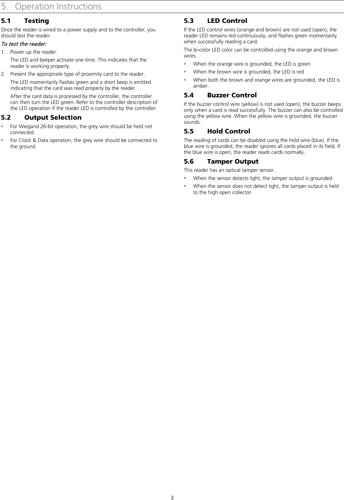 3 5. Operation Instructions 5.1 Testing Once the reader is wired to a power supply and to the controller, you should test the reader. To test the reader: 1. Power up the reader. The LED and beeper activate one time. This indicates that the reader is working properly. 2. Present the appropriate type of proximity card to the reader. The LED momentarily flashes green and a short beep is emitted indicating that the card was read properly by the reader. After the card data is processed by the controller, the controller can then turn the LED green. Refer to the controller description of the LED operation if the reader LED is controlled by the controller. 5.2 Output Selection  For Wiegand 26-bit operation, the grey wire should be held not connected.  For Clock &amp; Data operation, the grey wire should be connected to the ground 5.3 LED Control If the LED control wires (orange and brown) are not used (open), the reader LED remains red continuously, and flashes green momentarily when successfully reading a card. The bi-color LED color can be controlled using the orange and brown wires.  When the orange wire is grounded, the LED is green  When the brown wire is grounded, the LED is red  When both the brown and orange wires are grounded, the LED is amber. 5.4 Buzzer Control If the buzzer control wire (yellow) is not used (open), the buzzer beeps only when a card is read successfully. The buzzer can also be controlled using the yellow wire. When the yellow wire is grounded, the buzzer sounds. 5.5 Hold Control The reading of cards can be disabled using the hold wire (blue). If the blue wire is grounded, the reader ignores all cards placed in its field. If the blue wire is open, the reader reads cards normally. 5.6 Tamper Output This reader has an optical tamper sensor.  When the sensor detects light, the tamper output is grounded.  When the sensor does not detect light, the tamper output is held to the high open collector.  