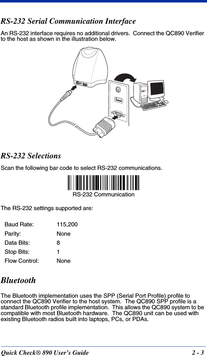 Quick Check® 890 User’s Guide 2 - 3RS-232 Serial Communication InterfaceAn RS-232 interface requires no additional drivers.  Connect the QC890 Verifier to the host as shown in the illustration below.RS-232 SelectionsScan the following bar code to select RS-232 communications.The RS-232 settings supported are:BluetoothThe Bluetooth implementation uses the SPP (Serial Port Profile) profile to connect the QC890 Verifier to the host system.  The QC890 SPP profile is a standard Bluetooth profile implementation.  This allows the QC890 system to be compatible with most Bluetooth hardware.  The QC890 unit can be used with existing Bluetooth radios built into laptops, PCs, or PDAs.Baud Rate: 115,200Parity: NoneData Bits: 8Stop Bits: 1Flow Control: NoneRS-232 Communication