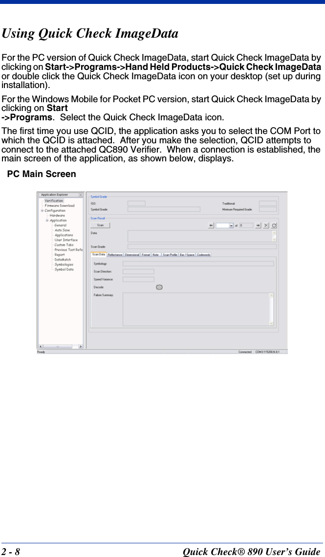 2 - 8 Quick Check® 890 User’s GuideUsing Quick Check ImageDataFor the PC version of Quick Check ImageData, start Quick Check ImageData by clicking on Start-&gt;Programs-&gt;Hand Held Products-&gt;Quick Check ImageData or double click the Quick Check ImageData icon on your desktop (set up during installation).For the Windows Mobile for Pocket PC version, start Quick Check ImageData by clicking on Start-&gt;Programs.  Select the Quick Check ImageData icon.The first time you use QCID, the application asks you to select the COM Port to which the QCID is attached.  After you make the selection, QCID attempts to connect to the attached QC890 Verifier.  When a connection is established, the main screen of the application, as shown below, displays.PC Main Screen