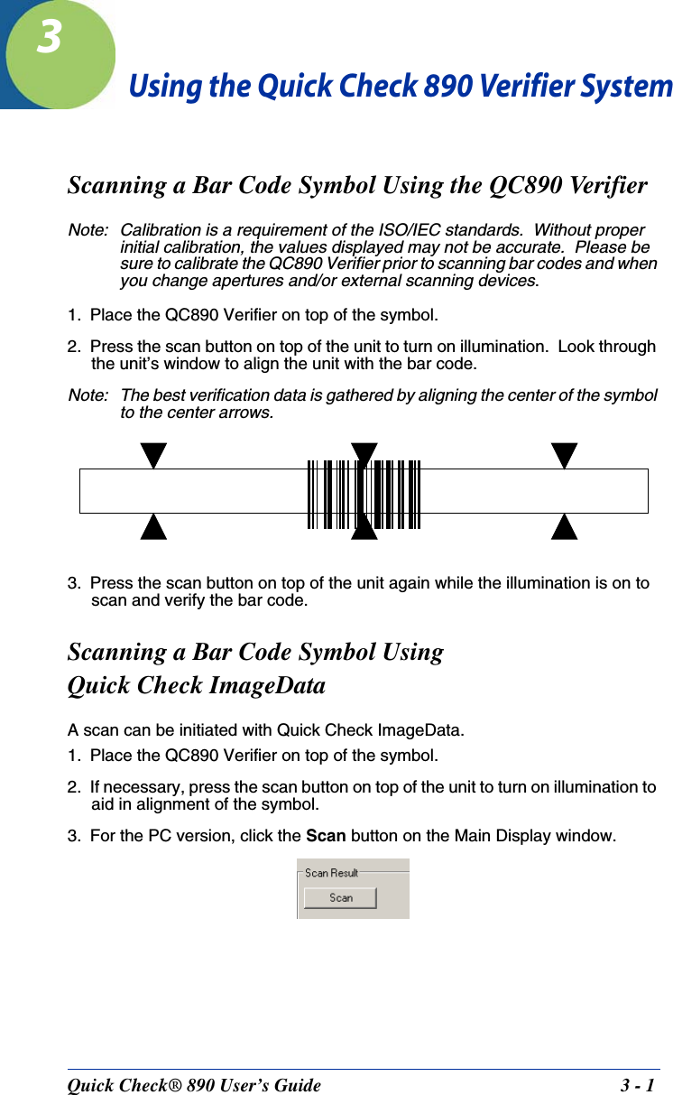 Quick Check® 890 User’s Guide 3 - 13Using the Quick Check 890 Verifier SystemScanning a Bar Code Symbol Using the QC890 VerifierNote: Calibration is a requirement of the ISO/IEC standards.  Without proper initial calibration, the values displayed may not be accurate.  Please be sure to calibrate the QC890 Verifier prior to scanning bar codes and when you change apertures and/or external scanning devices.1. Place the QC890 Verifier on top of the symbol.2. Press the scan button on top of the unit to turn on illumination.  Look through the unit’s window to align the unit with the bar code.Note: The best verification data is gathered by aligning the center of the symbol to the center arrows.3. Press the scan button on top of the unit again while the illumination is on to scan and verify the bar code.Scanning a Bar Code Symbol UsingQuick Check ImageDataA scan can be initiated with Quick Check ImageData.1. Place the QC890 Verifier on top of the symbol.2. If necessary, press the scan button on top of the unit to turn on illumination to aid in alignment of the symbol.3. For the PC version, click the Scan button on the Main Display window.