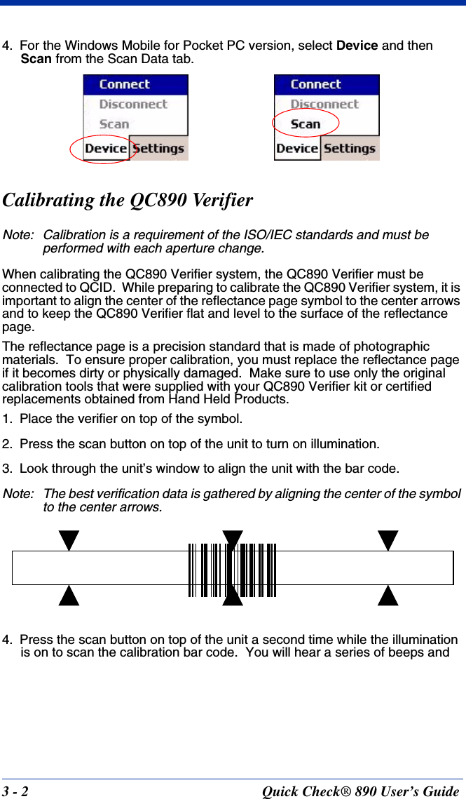 3 - 2 Quick Check® 890 User’s Guide4. For the Windows Mobile for Pocket PC version, select Device and then Scan from the Scan Data tab.Calibrating the QC890 VerifierNote: Calibration is a requirement of the ISO/IEC standards and must be performed with each aperture change.When calibrating the QC890 Verifier system, the QC890 Verifier must be connected to QCID.  While preparing to calibrate the QC890 Verifier system, it is important to align the center of the reflectance page symbol to the center arrows and to keep the QC890 Verifier flat and level to the surface of the reflectance page.The reflectance page is a precision standard that is made of photographic materials.  To ensure proper calibration, you must replace the reflectance page if it becomes dirty or physically damaged.  Make sure to use only the original calibration tools that were supplied with your QC890 Verifier kit or certified replacements obtained from Hand Held Products.1. Place the verifier on top of the symbol.2. Press the scan button on top of the unit to turn on illumination.3. Look through the unit’s window to align the unit with the bar code.Note: The best verification data is gathered by aligning the center of the symbol to the center arrows.4. Press the scan button on top of the unit a second time while the illumination is on to scan the calibration bar code.  You will hear a series of beeps and 