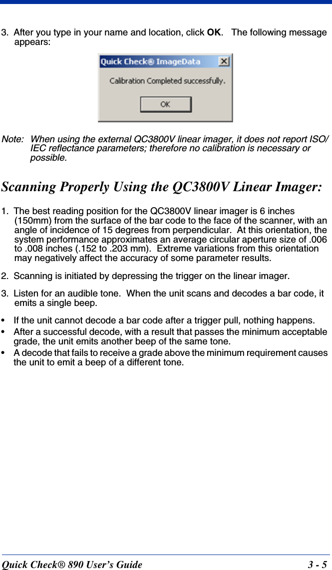 Quick Check® 890 User’s Guide 3 - 53. After you type in your name and location, click OK.   The following message appears:Note: When using the external QC3800V linear imager, it does not report ISO/IEC reflectance parameters; therefore no calibration is necessary or possible.Scanning Properly Using the QC3800V Linear Imager:1. The best reading position for the QC3800V linear imager is 6 inches (150mm) from the surface of the bar code to the face of the scanner, with an angle of incidence of 15 degrees from perpendicular.  At this orientation, the system performance approximates an average circular aperture size of .006 to .008 inches (.152 to .203 mm).  Extreme variations from this orientation may negatively affect the accuracy of some parameter results.2. Scanning is initiated by depressing the trigger on the linear imager.3. Listen for an audible tone.  When the unit scans and decodes a bar code, it emits a single beep.• If the unit cannot decode a bar code after a trigger pull, nothing happens.• After a successful decode, with a result that passes the minimum acceptable grade, the unit emits another beep of the same tone.• A decode that fails to receive a grade above the minimum requirement causes the unit to emit a beep of a different tone.