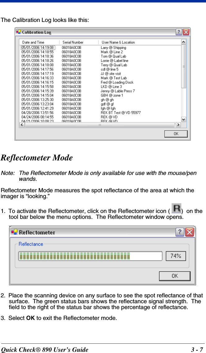 Quick Check® 890 User’s Guide 3 - 7The Calibration Log looks like this:Reflectometer ModeNote: The Reflectometer Mode is only available for use with the mouse/pen wands.Reflectometer Mode measures the spot reflectance of the area at which the imager is “looking.”   1. To activate the Reflectometer, click on the Reflectometer icon (  )  on the tool bar below the menu options.  The Reflectometer window opens.2. Place the scanning device on any surface to see the spot reflectance of that surface.  The green status bars shows the reflectance signal strength.  The field to the right of the status bar shows the percentage of reflectance.  3. Select OK to exit the Reflectometer mode.