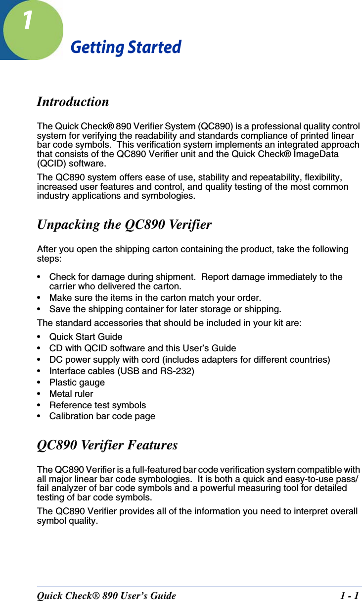 Quick Check® 890 User’s Guide 1 - 11Getting StartedIntroductionThe Quick Check® 890 Verifier System (QC890) is a professional quality control system for verifying the readability and standards compliance of printed linear bar code symbols.  This verification system implements an integrated approach that consists of the QC890 Verifier unit and the Quick Check® ImageData (QCID) software. The QC890 system offers ease of use, stability and repeatability, flexibility, increased user features and control, and quality testing of the most common industry applications and symbologies.Unpacking the QC890 VerifierAfter you open the shipping carton containing the product, take the following steps:• Check for damage during shipment.  Report damage immediately to the carrier who delivered the carton.• Make sure the items in the carton match your order.• Save the shipping container for later storage or shipping.The standard accessories that should be included in your kit are:• Quick Start Guide• CD with QCID software and this User’s Guide• DC power supply with cord (includes adapters for different countries)• Interface cables (USB and RS-232)• Plastic gauge•Metal ruler• Reference test symbols• Calibration bar code pageQC890 Verifier FeaturesThe QC890 Verifier is a full-featured bar code verification system compatible with all major linear bar code symbologies.  It is both a quick and easy-to-use pass/fail analyzer of bar code symbols and a powerful measuring tool for detailed testing of bar code symbols.  The QC890 Verifier provides all of the information you need to interpret overall symbol quality.  