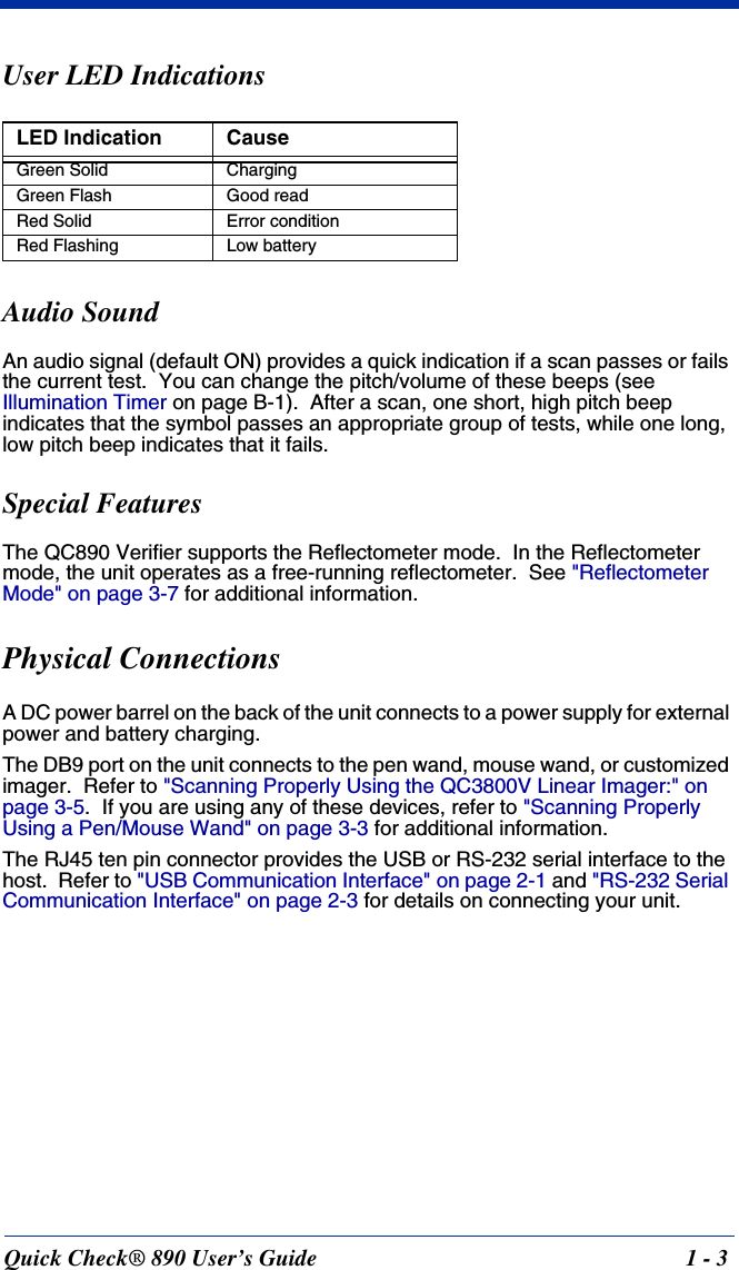 Quick Check® 890 User’s Guide 1 - 3User LED IndicationsAudio SoundAn audio signal (default ON) provides a quick indication if a scan passes or fails the current test.  You can change the pitch/volume of these beeps (see Illumination Timer on page B-1).  After a scan, one short, high pitch beep indicates that the symbol passes an appropriate group of tests, while one long, low pitch beep indicates that it fails.Special FeaturesThe QC890 Verifier supports the Reflectometer mode.  In the Reflectometer mode, the unit operates as a free-running reflectometer.  See &quot;Reflectometer Mode&quot; on page 3-7 for additional information.Physical Connections A DC power barrel on the back of the unit connects to a power supply for external power and battery charging.The DB9 port on the unit connects to the pen wand, mouse wand, or customized imager.  Refer to &quot;Scanning Properly Using the QC3800V Linear Imager:&quot; on page 3-5.  If you are using any of these devices, refer to &quot;Scanning Properly Using a Pen/Mouse Wand&quot; on page 3-3 for additional information.The RJ45 ten pin connector provides the USB or RS-232 serial interface to the host.  Refer to &quot;USB Communication Interface&quot; on page 2-1 and &quot;RS-232 Serial Communication Interface&quot; on page 2-3 for details on connecting your unit.LED Indication CauseGreen Solid ChargingGreen Flash Good readRed Solid Error conditionRed Flashing Low battery