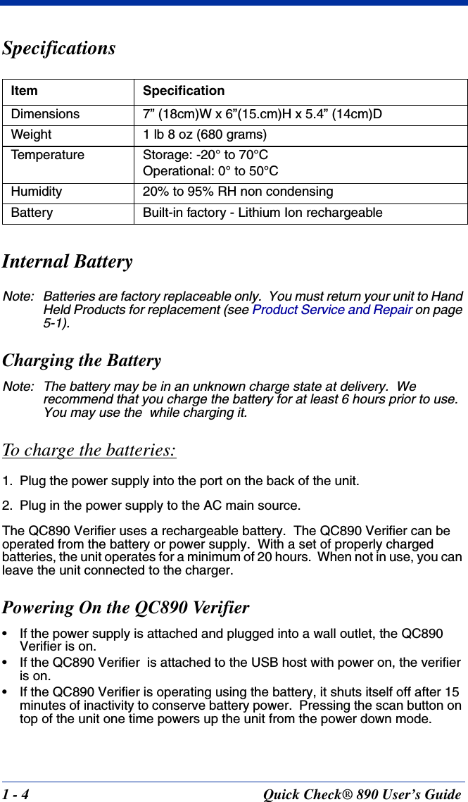 1 - 4 Quick Check® 890 User’s GuideSpecificationsInternal BatteryNote: Batteries are factory replaceable only.  You must return your unit to Hand Held Products for replacement (see Product Service and Repair on page 5-1).Charging the BatteryNote: The battery may be in an unknown charge state at delivery.  We recommend that you charge the battery for at least 6 hours prior to use.  You may use the  while charging it.To charge the batteries:1. Plug the power supply into the port on the back of the unit.2. Plug in the power supply to the AC main source.The QC890 Verifier uses a rechargeable battery.  The QC890 Verifier can be operated from the battery or power supply.  With a set of properly charged batteries, the unit operates for a minimum of 20 hours.  When not in use, you can leave the unit connected to the charger.Powering On the QC890 Verifier• If the power supply is attached and plugged into a wall outlet, the QC890 Verifier is on.• If the QC890 Verifier  is attached to the USB host with power on, the verifier is on.• If the QC890 Verifier is operating using the battery, it shuts itself off after 15 minutes of inactivity to conserve battery power.  Pressing the scan button on top of the unit one time powers up the unit from the power down mode.Item SpecificationDimensions 7” (18cm)W x 6”(15.cm)H x 5.4” (14cm)DWeight 1 lb 8 oz (680 grams)Temperature Storage: -20° to 70°COperational: 0° to 50°CHumidity 20% to 95% RH non condensingBattery Built-in factory - Lithium Ion rechargeable