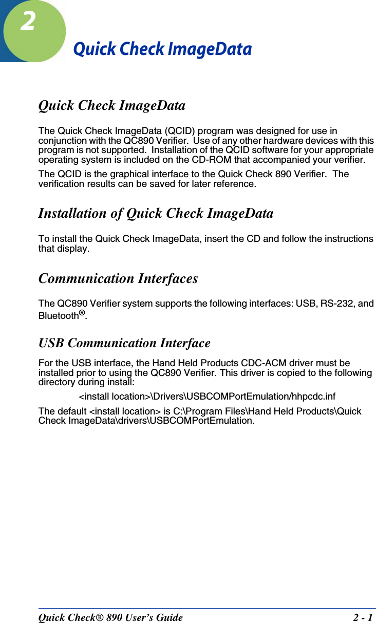 Quick Check® 890 User’s Guide 2 - 12Quick Check ImageDataQuick Check ImageDataThe Quick Check ImageData (QCID) program was designed for use in conjunction with the QC890 Verifier.  Use of any other hardware devices with this program is not supported.  Installation of the QCID software for your appropriate operating system is included on the CD-ROM that accompanied your verifier.The QCID is the graphical interface to the Quick Check 890 Verifier.  The verification results can be saved for later reference.Installation of Quick Check ImageDataTo install the Quick Check ImageData, insert the CD and follow the instructions that display.Communication InterfacesThe QC890 Verifier system supports the following interfaces: USB, RS-232, and Bluetooth®. USB Communication InterfaceFor the USB interface, the Hand Held Products CDC-ACM driver must be installed prior to using the QC890 Verifier. This driver is copied to the following directory during install:&lt;install location&gt;\Drivers\USBCOMPortEmulation/hhpcdc.infThe default &lt;install location&gt; is C:\Program Files\Hand Held Products\Quick Check ImageData\drivers\USBCOMPortEmulation.