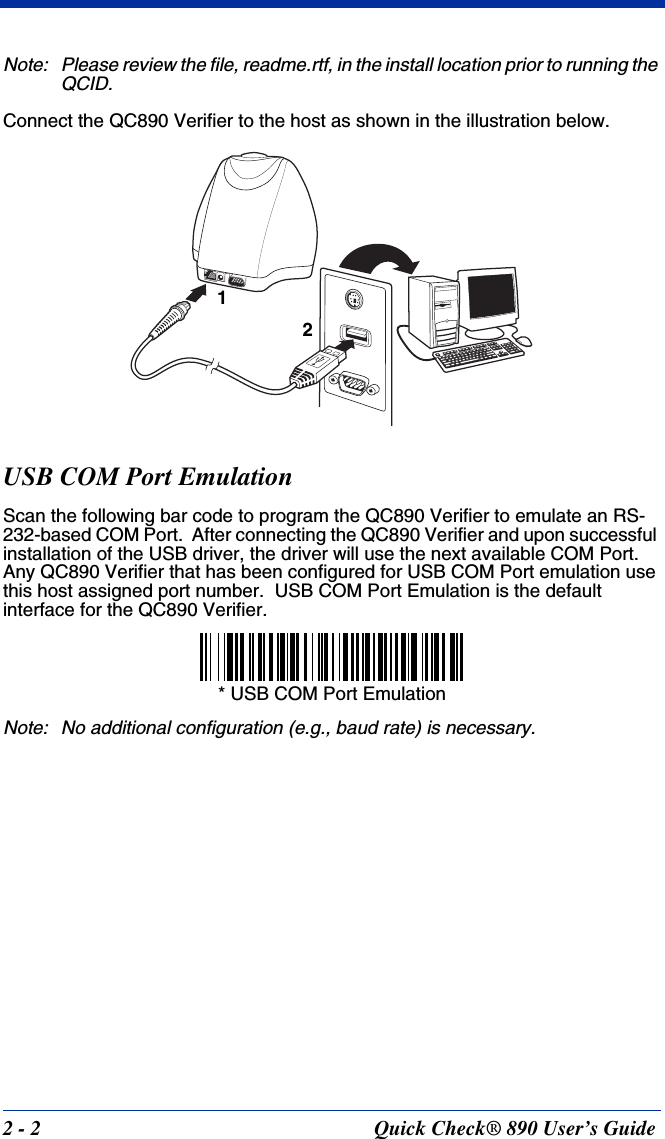 2 - 2 Quick Check® 890 User’s GuideNote: Please review the file, readme.rtf, in the install location prior to running the QCID.Connect the QC890 Verifier to the host as shown in the illustration below.USB COM Port EmulationScan the following bar code to program the QC890 Verifier to emulate an RS-232-based COM Port.  After connecting the QC890 Verifier and upon successful installation of the USB driver, the driver will use the next available COM Port.  Any QC890 Verifier that has been configured for USB COM Port emulation use this host assigned port number.  USB COM Port Emulation is the default interface for the QC890 Verifier.Note: No additional configuration (e.g., baud rate) is necessary.12* USB COM Port Emulation