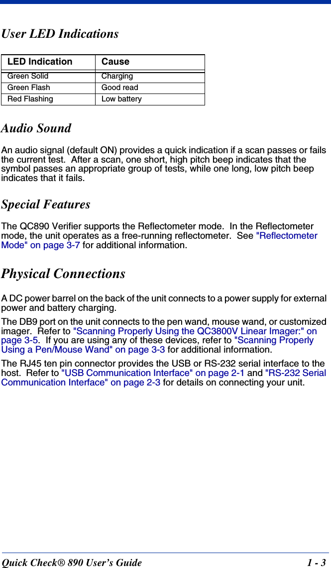 Quick Check® 890 User’s Guide 1 - 3User LED IndicationsAudio SoundAn audio signal (default ON) provides a quick indication if a scan passes or fails the current test.  After a scan, one short, high pitch beep indicates that the symbol passes an appropriate group of tests, while one long, low pitch beep indicates that it fails.Special FeaturesThe QC890 Verifier supports the Reflectometer mode.  In the Reflectometer mode, the unit operates as a free-running reflectometer.  See &quot;Reflectometer Mode&quot; on page 3-7 for additional information.Physical Connections A DC power barrel on the back of the unit connects to a power supply for external power and battery charging.The DB9 port on the unit connects to the pen wand, mouse wand, or customized imager.  Refer to &quot;Scanning Properly Using the QC3800V Linear Imager:&quot; on page 3-5.  If you are using any of these devices, refer to &quot;Scanning Properly Using a Pen/Mouse Wand&quot; on page 3-3 for additional information.The RJ45 ten pin connector provides the USB or RS-232 serial interface to the host.  Refer to &quot;USB Communication Interface&quot; on page 2-1 and &quot;RS-232 Serial Communication Interface&quot; on page 2-3 for details on connecting your unit.LED Indication CauseGreen Solid ChargingGreen Flash Good readRed Flashing Low battery