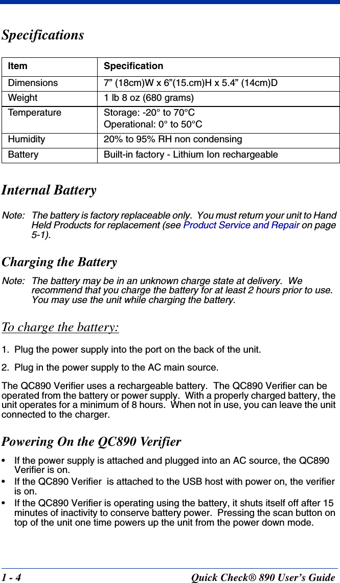 1 - 4 Quick Check® 890 User’s GuideSpecificationsInternal BatteryNote: The battery is factory replaceable only.  You must return your unit to Hand Held Products for replacement (see Product Service and Repair on page 5-1).Charging the BatteryNote: The battery may be in an unknown charge state at delivery.  We recommend that you charge the battery for at least 2 hours prior to use.  You may use the unit while charging the battery.To charge the battery:1. Plug the power supply into the port on the back of the unit.2. Plug in the power supply to the AC main source.The QC890 Verifier uses a rechargeable battery.  The QC890 Verifier can be operated from the battery or power supply.  With a properly charged battery, the unit operates for a minimum of 8 hours.  When not in use, you can leave the unit connected to the charger.Powering On the QC890 Verifier• If the power supply is attached and plugged into an AC source, the QC890 Verifier is on.• If the QC890 Verifier  is attached to the USB host with power on, the verifier is on.• If the QC890 Verifier is operating using the battery, it shuts itself off after 15 minutes of inactivity to conserve battery power.  Pressing the scan button on top of the unit one time powers up the unit from the power down mode.Item SpecificationDimensions 7” (18cm)W x 6”(15.cm)H x 5.4” (14cm)DWeight 1 lb 8 oz (680 grams)Temperature Storage: -20° to 70°COperational: 0° to 50°CHumidity 20% to 95% RH non condensingBattery Built-in factory - Lithium Ion rechargeable