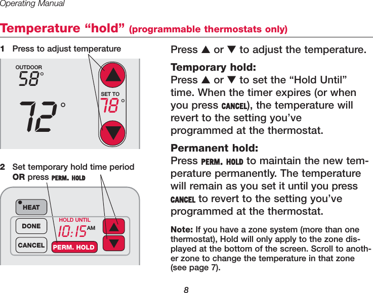 Operating Manual8Temperature &ldquo;hold&rdquo; (programmable thermostats only)Press ▲or ▼to adjust the temperature. Temporary hold:Press ▲or ▼to set the &ldquo;Hold Until&rdquo;time. When the timer expires (or whenyou press CANCEL), the temperature willrevert to the setting you&rsquo;ve programmed at the thermostat.Permanent hold:Press PERM. HOLD to maintain the new tem-perature permanently. The temperaturewill remain as you set it until you pressCANCEL to revert to the setting you&rsquo;ve programmed at the thermostat.1Press to adjust temperatureOUTDOOR5872&deg;&deg;SET TO78 &deg;10:15AMHEAT&bull;DONECANCEL PERM. HOLDHOLD UNTIL2Set temporary hold time periodOR press PERM. HOLDNote: If you have a zone system (more than onethermostat), Hold will only apply to the zone dis-played at the bottom of the screen. Scroll to anoth-er zone to change the temperature in that zone(see page 7).