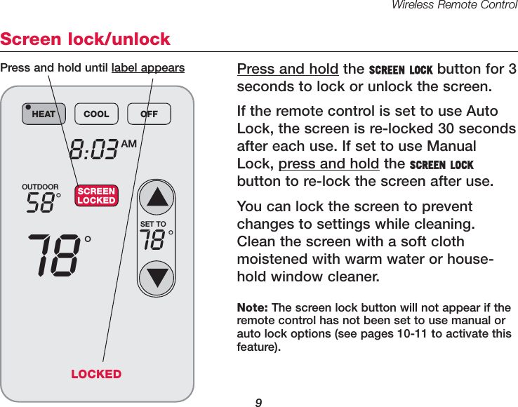 Wireless Remote Control9Screen lock/unlockPress and hold the SCREEN LOCK button for 3 seconds to lock or unlock the screen.If the remote control is set to use AutoLock, the screen is re-locked 30 secondsafter each use. If set to use ManualLock, press and hold the SCREEN LOCKbutton to re-lock the screen after use.You can lock the screen to preventchanges to settings while cleaning.Clean the screen with a soft cloth moistened with warm water or house-hold window cleaner. OUTDOOR5878&deg;&deg;8:03 AMHEAT COOL OFF&bull;SCREENLOCKEDSET TO78 &deg;Press and hold until label appearsNote: The screen lock button will not appear if theremote control has not been set to use manual orauto lock options (see pages 10-11 to activate thisfeature).LOCKED
