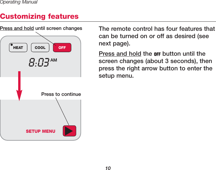 Operating Manual10Customizing featuresThe remote control has four features thatcan be turned on or off as desired (seenext page).Press and hold the OFF button until thescreen changes (about 3 seconds), thenpress the right arrow button to enter thesetup menu.8:03 AMHEAT COOL OFF&bull;Press and hold until screen changesSETUP MENUPress to continue