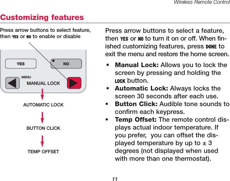 Wireless Remote Control11MENUMANUAL LOCKAUTOMATIC LOCKYES NO&bull;Customizing featuresPress arrow buttons to select a feature,then YES or NO to turn it on or off. When fin-ished customizing features, press DONE toexit the menu and restore the home screen.&bull;Manual Lock: Allows you to lock thescreen by pressing and holding theLOCK button.&bull;Automatic Lock: Always locks thescreen 30 seconds after each use.&bull;Button Click: Audible tone sounds to confirm each keypress.&bull;Temp Offset: The remote control dis-plays actual indoor temperature. Ifyou prefer,  you can offset the dis-played temperature by up to &plusmn; 3degrees (not displayed when usedwith more than one thermostat).Press arrow buttons to select feature,then YES or NO to enable or disableBUTTON CLICKTEMP OFFSET