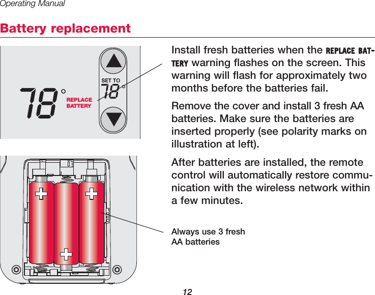 Operating Manual12Battery replacementInstall fresh batteries when the REPLACE BAT-TERY warning flashes on the screen. Thiswarning will flash for approximately twomonths before the batteries fail.Remove the cover and install 3 fresh AAbatteries. Make sure the batteries areinserted properly (see polarity marks onillustration at left).After batteries are installed, the remotecontrol will automatically restore commu-nication with the wireless network withina few minutes.Always use 3 freshAA batteriesREPLACEBATTERY78 &deg;SET TO78 &deg;