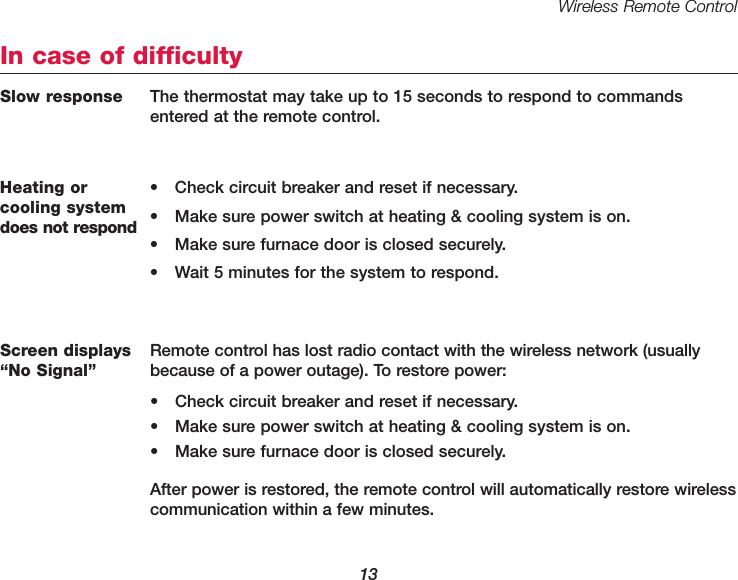 Wireless Remote Control13Heating or cooling systemdoes not respond&bull; Check circuit breaker and reset if necessary.&bull; Make sure power switch at heating &amp; cooling system is on.&bull; Make sure furnace door is closed securely.&bull; Wait 5 minutes for the system to respond.In case of difficultyScreen displays&ldquo;No Signal&rdquo;Remote control has lost radio contact with the wireless network (usuallybecause of a power outage). To restore power:&bull; Check circuit breaker and reset if necessary.&bull; Make sure power switch at heating &amp; cooling system is on.&bull; Make sure furnace door is closed securely.After power is restored, the remote control will automatically restore wireless communication within a few minutes.Slow response The thermostat may take up to 15 seconds to respond to commandsentered at the remote control.
