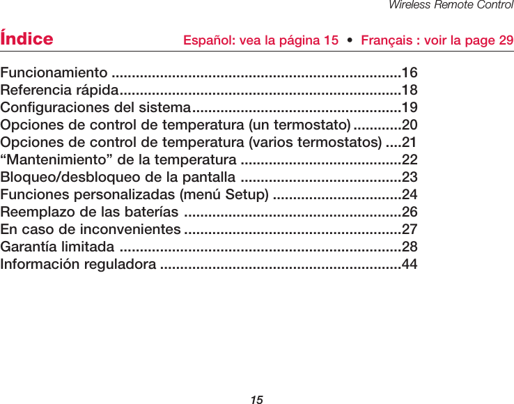 Wireless Remote Control15Funcionamiento ........................................................................16Referencia r&aacute;pida......................................................................18Configuraciones del sistema....................................................19Opciones de control de temperatura (un termostato) ............20Opciones de control de temperatura (varios termostatos) ....21&ldquo;Mantenimiento&rdquo; de la temperatura ........................................22Bloqueo/desbloqueo de la pantalla ........................................23Funciones personalizadas (men&uacute; Setup) ................................24Reemplazo de las bater&iacute;as ......................................................26En caso de inconvenientes ......................................................27Garant&iacute;a limitada ......................................................................28Informaci&oacute;n reguladora ............................................................44&Iacute;ndice Espa&ntilde;ol: vea la p&aacute;gina 15  &bull;Fran&ccedil;ais : voir la page 29