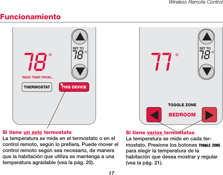 Wireless Remote Control17FuncionamientoSi tiene un solo termostatoLa temperatura se mide en el termostato o en elcontrol remoto, seg&uacute;n lo prefiera. Puede mover elcontrol remoto seg&uacute;n sea necesario, de maneraque la habitaci&oacute;n que utiliza se mantenga a unatemperatura agradable (vea la p&aacute;g. 20).78 &deg;READ TEMP FROM...THERMOSTAT THIS DEVICE&bull;SET TO78 &deg;77 &deg;SET TO78 &deg;TOGGLE ZONEBEDROOMSi tiene varios termostatosLa temperatura se mide en cada ter-mostato. Presione los botones TOGGLE ZONEpara elegir la temperatura de lahabitaci&oacute;n que desea mostrar y regular(vea la p&aacute;g. 21).