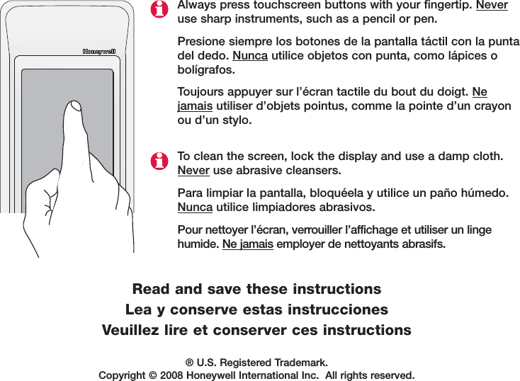 &reg; U.S. Registered Trademark. Copyright &copy; 2008 Honeywell International Inc.  All rights reserved.Always press touchscreen buttons with your fingertip. Neveruse sharp instruments, such as a pencil or pen.Presione siempre los botones de la pantalla t&aacute;ctil con la puntadel dedo. Nunca utilice objetos con punta, como l&aacute;pices obol&iacute;grafos.Toujours appuyer sur l&rsquo;&eacute;cran tactile du bout du doigt. Nejamais utiliser d&rsquo;objets pointus, comme la pointe d&rsquo;un crayonou d&rsquo;un stylo.To clean the screen, lock the display and use a damp cloth.Never use abrasive cleansers.Para limpiar la pantalla, bloqu&eacute;ela y utilice un pa&ntilde;o h&uacute;medo.Nunca utilice limpiadores abrasivos.Pour nettoyer l&rsquo;&eacute;cran, verrouiller l&rsquo;affichage et utiliser un lingehumide. Ne jamais employer de nettoyants abrasifs.Read and save these instructionsLea y conserve estas instruccionesVeuillez lire et conserver ces instructions