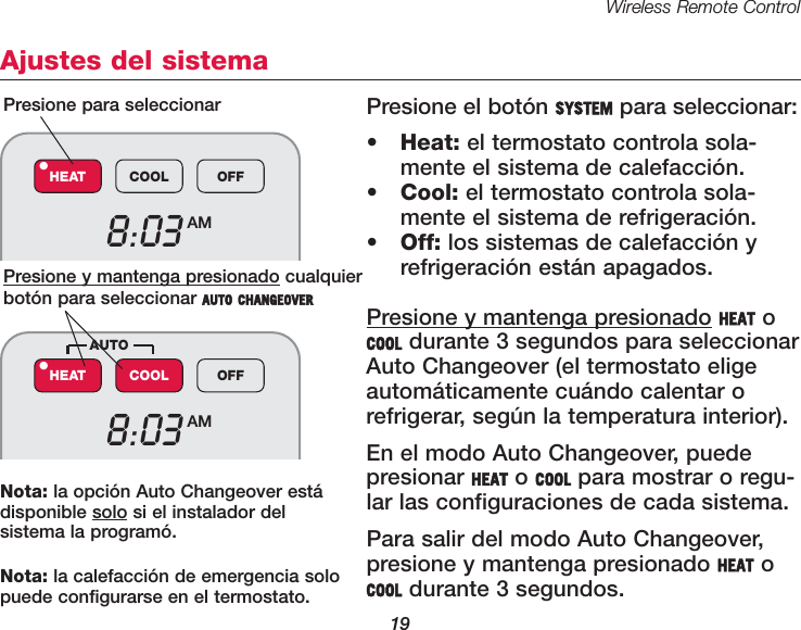 Wireless Remote Control19Ajustes del sistemaPresione el bot&oacute;n SYSTEM para seleccionar:&bull;Heat: el termostato controla sola-mente el sistema de calefacci&oacute;n.&bull;Cool: el termostato controla sola-mente el sistema de refrigeraci&oacute;n.&bull;Off: los sistemas de calefacci&oacute;n yrefrigeraci&oacute;n est&aacute;n apagados.Presione y mantenga presionado HEAT oCOOL durante 3 segundos para seleccionarAuto Changeover (el termostato eligeautom&aacute;ticamente cu&aacute;ndo calentar orefrigerar, seg&uacute;n la temperatura interior).En el modo Auto Changeover, puedepresionar HEAT o COOL para mostrar o regu-lar las configuraciones de cada sistema.Para salir del modo Auto Changeover,presione y mantenga presionado HEAT oCOOL durante 3 segundos.Presione para seleccionarPresione y mantenga presionado cualquierbot&oacute;n para seleccionar AUTO CHANGEOVER8:03 AMHEAT COOL OFF&bull;8:03 AMHEAT COOL OFF&bull;AUTONota: la opci&oacute;n Auto Changeover est&aacute;disponible solo si el instalador del sistema la program&oacute;.Nota: la calefacci&oacute;n de emergencia solopuede configurarse en el termostato.