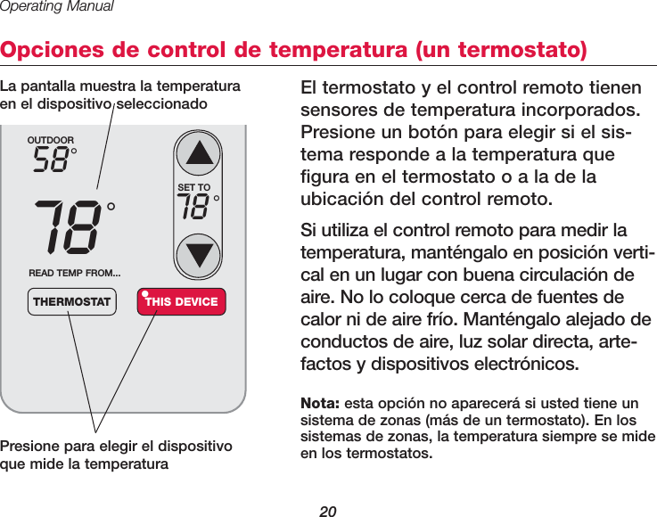 Operating Manual20Opciones de control de temperatura (un termostato)El termostato y el control remoto tienensensores de temperatura incorporados.Presione un bot&oacute;n para elegir si el sis-tema responde a la temperatura quefigura en el termostato o a la de la ubicaci&oacute;n del control remoto.Si utiliza el control remoto para medir latempera tura, mant&eacute;ngalo en posici&oacute;n verti-cal en un lugar con buena circulaci&oacute;n deaire. No lo coloque cerca de fuentes decalor ni de aire fr&iacute;o. Mant&eacute;ngalo alejado deconductos de aire, luz solar directa, arte-factos y dispositivos electr&oacute;nicos.Presione para elegir el dispositivoque mide la temperaturaOUTDOOR5878&deg;&deg;READ TEMP FROM...THERMOSTAT THIS DEVICE&bull;SET TO78 &deg;Nota: esta opci&oacute;n no aparecer&aacute; si usted tiene un sistema de zonas (m&aacute;s de un termostato). En los sistemas de zonas, la temperatura siempre se mideen los termostatos.La pantalla muestra la temperaturaen el dispositivo seleccionado