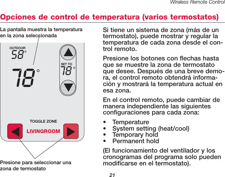 Wireless Remote Control21Opciones de control de temperatura (varios termostatos)Si tiene un sistema de zona (m&aacute;s de un termostato), puede mostrar y regular latempera tura de cada zona desde el con-trol remoto.Presione los botones con flechas hastaque se muestre la zona de termostatoque desee. Despu&eacute;s de una breve demo-ra, el control remoto obtendr&aacute; informa-ci&oacute;n y mostrar&aacute; la temperatura actual enesa zona.En el control remoto, puede cambiar demanera independiente las siguientesconfiguraciones para cada zona:&bull; Temperature&bull; System setting (heat/cool)&bull; Temporary hold&bull; Permanent hold(El funcionamiento del ventilador y loscronogramas del programa solo puedenmodificarse en el termostato).OUTDOOR5878&deg;&deg;SET TO78 &deg;TOGGLE ZONELIVINGROOMPresione para seleccionar unazona de termostatoLa pantalla muestra la temperaturaen la zona seleccionada