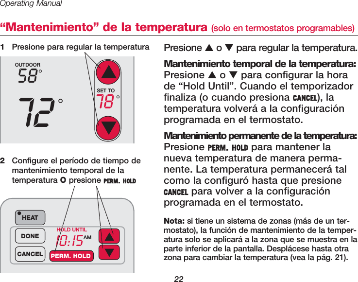 Operating Manual22&ldquo;Mantenimiento&rdquo; de la temperatura (solo en termostatos programables)Presione ▲o ▼para regular la temperatura.Mantenimiento temporal de la temperatura:Presione ▲o ▼para configurar la horade &ldquo;Hold Until&rdquo;. Cuando el temporizadorfinaliza (o cuando presiona CANCEL), latemperatura volver&aacute; a la configuraci&oacute;nprogramada en el termostato.Mantenimiento permanente de la temperatura:Presione PERM. HOLD para mantener lanueva temperatura de manera perma-nente. La temperatura permanecer&aacute; talcomo la configur&oacute; hasta que presioneCANCEL para volver a la configuraci&oacute;n programada en el termostato.1Presione para regular la temperaturaOUTDOOR5872&deg;&deg;SET TO78 &deg;10:15AMHEAT&bull;DONECANCEL PERM. HOLDHOLD UNTIL2Configure el per&iacute;odo de tiempo demantenimiento temporal de latemperatura Opresione PERM. HOLDNota: si tiene un sistema de zonas (m&aacute;s de un ter-mostato), la funci&oacute;n de mantenimiento de la temper-atura solo se aplicar&aacute; a la zona que se muestra en laparte inferior de la pantalla. Despl&aacute;cese hasta otrazona para cambiar la temperatura (vea la p&aacute;g. 21).