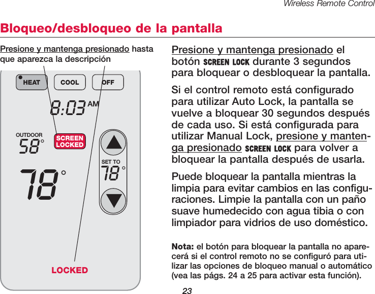 Wireless Remote Control23Bloqueo/desbloqueo de la pantallaPresione y mantenga presionado elbot&oacute;n SCREEN LOCK durante 3 segundospara bloquear o desbloquear la pantalla.Si el control remoto est&aacute; configuradopara utilizar Auto Lock, la pantalla sevuelve a bloquear 30 segundos despu&eacute;sde cada uso. Si est&aacute; configurada parautilizar Manual Lock, presione y manten-ga presionado SCREEN LOCK para volver abloquear la pantalla despu&eacute;s de usarla. Puede bloquear la pantalla mientras lalimpia para evitar cambios en las configu-raciones. Limpie la pantalla con un pa&ntilde;osuave humedecido con agua tibia o conlimpiador para vidrios de uso dom&eacute;stico.OUTDOOR5878&deg;&deg;8:03 AMHEAT COOL OFF&bull;SCREENLOCKEDSET TO78 &deg;Presione y mantenga presionado hastaque aparezca la descripci&oacute;nNota: el bot&oacute;n para bloquear la pantalla no apare-cer&aacute; si el control remoto no se configur&oacute; para uti-lizar las opciones de bloqueo manual o autom&aacute;tico(vea las p&aacute;gs. 24 a 25 para activar esta funci&oacute;n).LOCKED