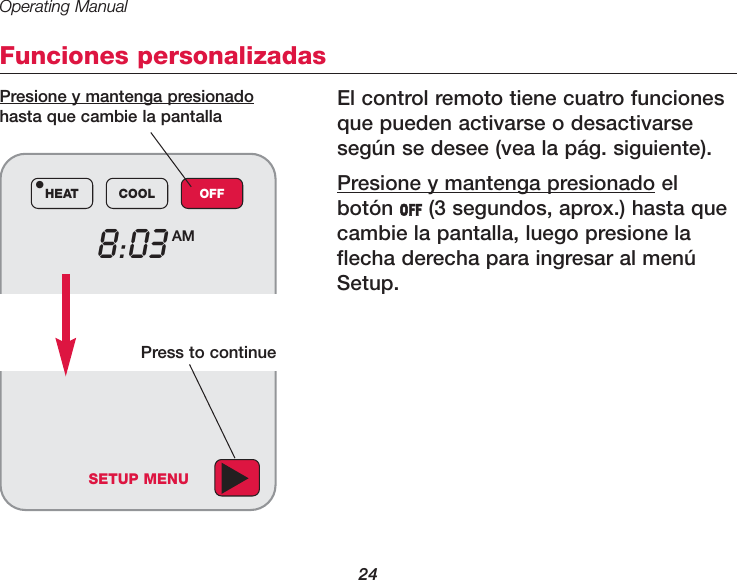 Operating Manual24Funciones personalizadasEl control remoto tiene cuatro funcionesque pueden activarse o desactivarseseg&uacute;n se desee (vea la p&aacute;g. siguiente). Presione y mantenga presionado elbot&oacute;n OFF (3 segundos, aprox.) hasta quecambie la pantalla, luego presione laflecha derecha para ingresar al men&uacute;Setup.8:03 AMHEAT COOL OFF&bull;Presione y mantenga presionadohasta que cambie la pantallaSETUP MENUPress to continue
