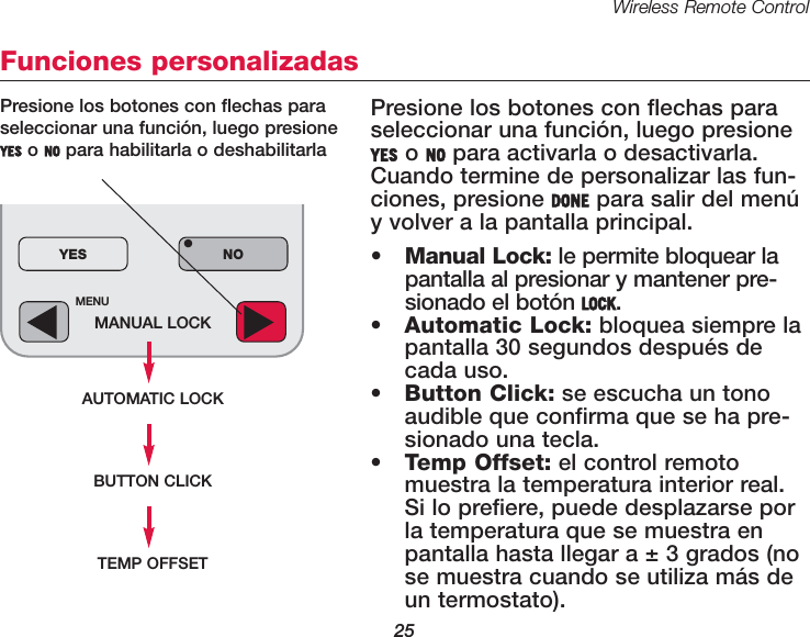 Wireless Remote Control25MENUMANUAL LOCKAUTOMATIC LOCKYES NO&bull;Funciones personalizadasPresione los botones con flechas paraseleccionar una funci&oacute;n, luego presioneYES o NO para activarla o desactivarla.Cuando termine de personalizar las fun-ciones, presione DONE para salir del men&uacute;y volver a la pantalla principal.&bull;Manual Lock: le permite bloquear lapantalla al presionar y mantener pre-sionado el bot&oacute;n LOCK.&bull;Automatic Lock: bloquea siempre lapantalla 30 segundos despu&eacute;s decada uso.&bull;Button Click: se escucha un tonoaudible que confirma que se ha pre-sionado una tecla.&bull;Temp Offset: el control remotomuestra la temperatura interior real.Si lo prefiere, puede desplazarse porla temperatura que se muestra enpantalla hasta llegar a &plusmn; 3 grados (nose muestra cuando se utiliza m&aacute;s deun termostato).Presione los botones con flechas paraseleccionar una funci&oacute;n, luego presioneYES o NO para habilitarla o deshabilitarlaBUTTON CLICKTEMP OFFSET