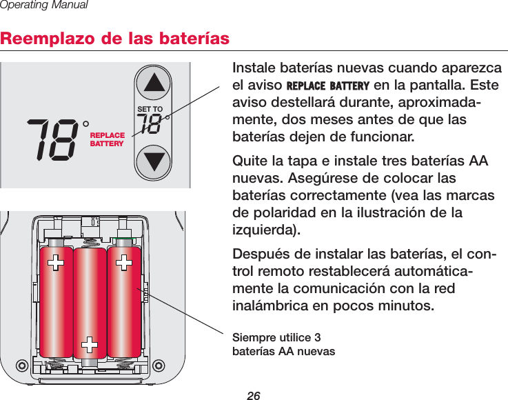 Operating Manual26Reemplazo de las bater&iacute;asInstale bater&iacute;as nuevas cuando aparezcael aviso REPLACE BATTERY en la pantalla. Esteaviso destellar&aacute; durante, aproximada-mente, dos meses antes de que lasbater&iacute;as dejen de funcionar.Quite la tapa e instale tres bater&iacute;as AAnuevas. Aseg&uacute;rese de colocar lasbater&iacute;as correctamente (vea las marcasde polaridad en la ilustraci&oacute;n de laizquierda).Despu&eacute;s de instalar las bater&iacute;as, el con-trol remoto restablecer&aacute; autom&aacute;tica-mente la comunicaci&oacute;n con la redinal&aacute;mbrica en pocos minutos.REPLACEBATTERY78 &deg;SET TO78 &deg;Siempre utilice 3bater&iacute;as AA nuevas