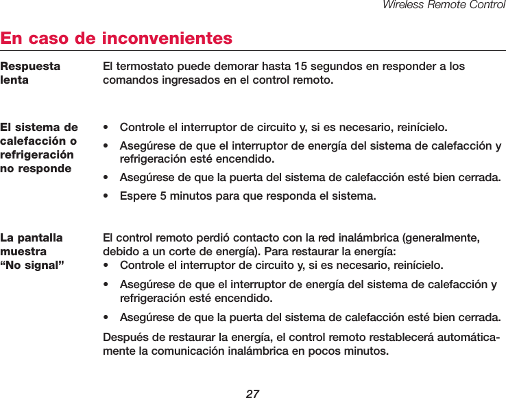 Wireless Remote Control27El sistema decalefacci&oacute;n orefrigeraci&oacute;n no responde&bull; Controle el interruptor de circuito y, si es necesario, rein&iacute;cielo.&bull; Aseg&uacute;rese de que el interruptor de energ&iacute;a del sistema de calefacci&oacute;n y refrigeraci&oacute;n est&eacute; encendido.&bull; Aseg&uacute;rese de que la puerta del sistema de calefacci&oacute;n est&eacute; bien cerrada.&bull; Espere 5 minutos para que responda el sistema.En caso de inconvenientesLa pantallamuestra &ldquo;No signal&rdquo;El control remoto perdi&oacute; contacto con la red inal&aacute;mbrica (generalmente,debido a un corte de energ&iacute;a). Para restaurar la energ&iacute;a:&bull; Controle el interruptor de circuito y, si es necesario, rein&iacute;cielo.&bull; Aseg&uacute;rese de que el interruptor de energ&iacute;a del sistema de calefacci&oacute;n y refrigeraci&oacute;n est&eacute; encendido.&bull; Aseg&uacute;rese de que la puerta del sistema de calefacci&oacute;n est&eacute; bien cerrada.Despu&eacute;s de restaurar la energ&iacute;a, el control remoto restablecer&aacute; autom&aacute;tica-mente la comunicaci&oacute;n inal&aacute;mbrica en pocos minutos.Respuestalenta El termostato puede demorar hasta 15 segundos en responder a loscomandos ingresados en el control remoto.