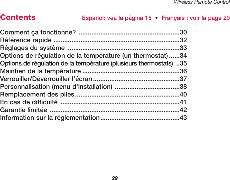 Wireless Remote Control29Comment &ccedil;a fonctionne? ........................................................30R&eacute;f&eacute;rence rapide ......................................................................32R&eacute;glages du syst&egrave;me ..............................................................33Options de r&eacute;gulation de la temp&eacute;rature (un thermostat)......34Options de r&eacute;gulation de la temp&eacute;rature (plusieurs thermostats) ..35Maintien de la temp&eacute;rature ......................................................36Verrouiller/D&eacute;verrouiller l&rsquo;&eacute;cran................................................37Personnalisation (menu d&rsquo;installation) ....................................38Remplacement des piles..........................................................40En cas de difficult&eacute; ..................................................................41Garantie limit&eacute;e ........................................................................42Information sur la r&eacute;glementation............................................43Contents Espa&ntilde;ol: vea la p&aacute;gina 15  &bull;Fran&ccedil;ais : voir la page 29