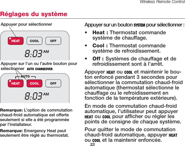 Wireless Remote Control33R&eacute;glages du syst&egrave;meAppuyer sur un bouton SYSTEM pour s&eacute;lectionner :&bull;Heat : Thermostat commande syst&egrave;me de chauffage.&bull;Cool : Thermostat commande syst&egrave;me de refroidissement.&bull;Off : Syst&egrave;mes de chauffage et derefroidissement sont &agrave; l&rsquo;arr&ecirc;t.Appuyer HEAT ou COOL et maintenir le bou-ton enfonc&eacute; pendant 3 secondes pours&eacute;lectionner la commutation chaud-froidautomatique (thermostat s&eacute;lectionne lechauffage ou le refroidissement en fonction de la temp&eacute;rature ext&eacute;rieure).En mode de commutation chaud-froidautomatique, l&rsquo;utilisateur peut appuyerHEAT ou COOL pour afficher ou r&eacute;gler lespoints de consigne de chaque syst&egrave;me. Pour quitter le mode de commutationchaud-froid automatique, appuyer HEATou COOL et la maintenir enfonc&eacute;e.Appuyer pour s&eacute;lectionner Appuyer sur l&rsquo;un ou l&rsquo;autre bouton pours&eacute;lectionner  AUTO CHANGEOVER8:03 AMHEAT COOL OFF&bull;8:03 AMHEAT COOL OFF&bull;AUTORemarque: L&rsquo;option de commutationchaud-froid automatique est offerteseulement si elle a &eacute;t&eacute; programm&eacute;e par l&rsquo;installateur.Remarque: Emergency Heat peut seulement &ecirc;tre r&eacute;gl&eacute; au thermostat.