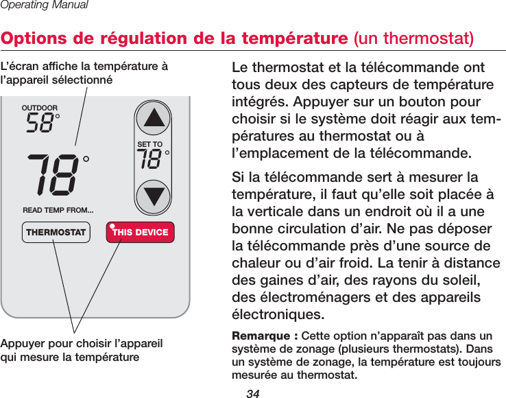 Operating Manual34Options de r&eacute;gulation de la temp&eacute;rature (un thermostat)Le thermostat et la t&eacute;l&eacute;commande onttous deux des capteurs de temp&eacute;ratureint&eacute;gr&eacute;s. Appuyer sur un bouton pourchoisir si le syst&egrave;me doit r&eacute;agir aux tem-p&eacute;ratures au thermostat ou &agrave;l&rsquo;emplacement de la t&eacute;l&eacute;commande. Si la t&eacute;l&eacute;commande sert &agrave; mesurer latemp&eacute;rature, il faut qu&rsquo;elle soit plac&eacute;e &agrave;la verticale dans un endroit o&ugrave; il a unebonne circulation d&rsquo;air. Ne pas d&eacute;poserla t&eacute;l&eacute;commande pr&egrave;s d&rsquo;une source dechaleur ou d&rsquo;air froid. La tenir &agrave; distancedes gaines d&rsquo;air, des rayons du soleil,des &eacute;lectrom&eacute;nagers et des appareils&eacute;lectroniques. Appuyer pour choisir l&rsquo;appareilqui mesure la temp&eacute;rature OUTDOOR5878&deg;&deg;READ TEMP FROM...THERMOSTAT THIS DEVICE&bull;SET TO78 &deg;Remarque : Cette option n&rsquo;appara&icirc;t pas dans un syst&egrave;me de zonage (plusieurs thermostats). Dansun syst&egrave;me de zonage, la temp&eacute;rature est toujoursmesur&eacute;e au thermostat.L&rsquo;&eacute;cran affiche la temp&eacute;rature &agrave;l&rsquo;appareil s&eacute;lectionn&eacute;