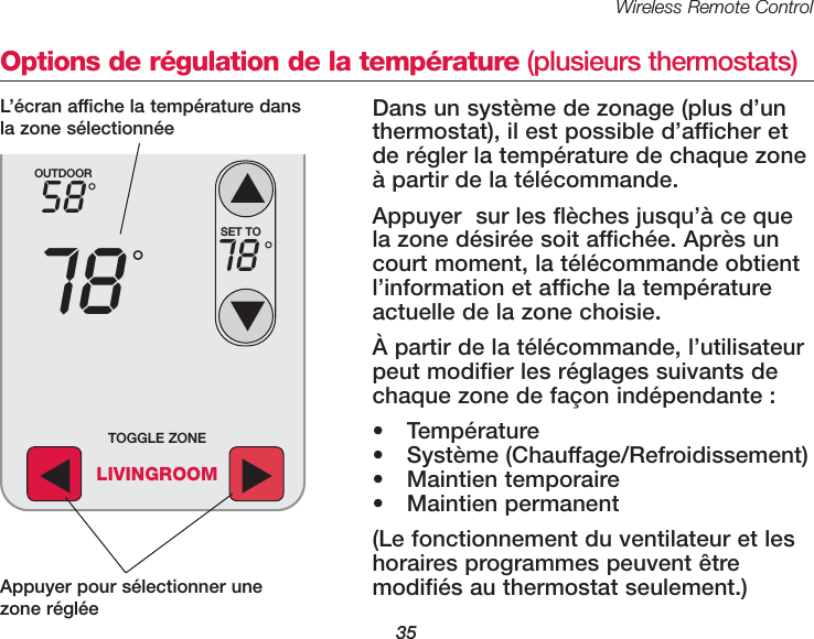 Wireless Remote Control35Options de r&eacute;gulation de la temp&eacute;rature (plusieurs thermostats)Dans un syst&egrave;me de zonage (plus d&rsquo;un thermostat), il est possible d&rsquo;afficher etde r&eacute;gler la temp&eacute;rature de chaque zone&agrave; partir de la t&eacute;l&eacute;commande.Appuyer  sur les fl&egrave;ches jusqu&rsquo;&agrave; ce quela zone d&eacute;sir&eacute;e soit affich&eacute;e. Apr&egrave;s uncourt moment, la t&eacute;l&eacute;commande obtientl&rsquo;information et affiche la temp&eacute;ratureactuelle de la zone choisie. &Agrave; partir de la t&eacute;l&eacute;commande, l&rsquo;utilisateurpeut modifier les r&eacute;glages suivants dechaque zone de fa&ccedil;on ind&eacute;pendante : &bull; Temp&eacute;rature&bull; Syst&egrave;me (Chauffage/Refroidissement)&bull; Maintien temporaire&bull; Maintien permanent(Le fonctionnement du ventilateur et leshoraires programmes peuvent &ecirc;tre modifi&eacute;s au thermostat seulement.)OUTDOOR5878&deg;&deg;SET TO78 &deg;TOGGLE ZONELIVINGROOMAppuyer pour s&eacute;lectionner unezone r&eacute;gl&eacute;eL&rsquo;&eacute;cran affiche la temp&eacute;rature dansla zone s&eacute;lectionn&eacute;e 