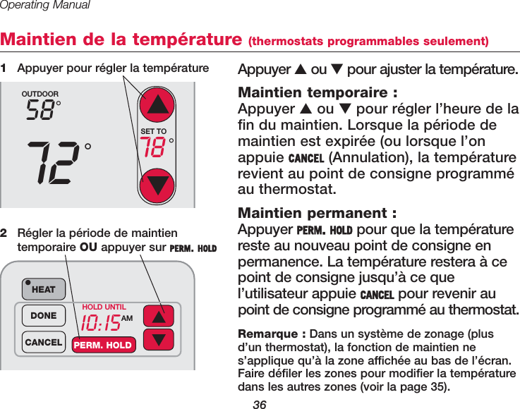 Operating Manual36Maintien de la temp&eacute;rature (thermostats programmables seulement)Appuyer ▲ou ▼pour ajuster la temp&eacute;rature.  Maintien temporaire :Appuyer ▲ou ▼pour r&eacute;gler l&rsquo;heure de lafin du maintien. Lorsque la p&eacute;riode demaintien est expir&eacute;e (ou lorsque l&rsquo;onappuie CANCEL (Annulation), la temp&eacute;raturerevient au point de consigne programm&eacute;au thermostat.Maintien permanent :Appuyer PERM. HOLD pour que la temp&eacute;raturereste au nouveau point de consigne enpermanence. La temp&eacute;rature restera &agrave; cepoint de consigne jusqu&rsquo;&agrave; ce quel&rsquo;utilisateur appuie CANCEL pour revenir aupoint de consigne programm&eacute; au thermostat.1Appuyer pour r&eacute;gler la temp&eacute;ratureOUTDOOR5872&deg;&deg;SET TO78 &deg;10:15AMHEAT&bull;DONECANCEL PERM. HOLDHOLD UNTIL2R&eacute;gler la p&eacute;riode de maintien temporaire OU appuyer sur PERM. HOLDRemarque : Dans un syst&egrave;me de zonage (plusd&rsquo;un thermostat), la fonction de maintien nes&rsquo;applique qu&rsquo;&agrave; la zone affich&eacute;e au bas de l&rsquo;&eacute;cran.Faire d&eacute;filer les zones pour modifier la temp&eacute;raturedans les autres zones (voir la page 35).