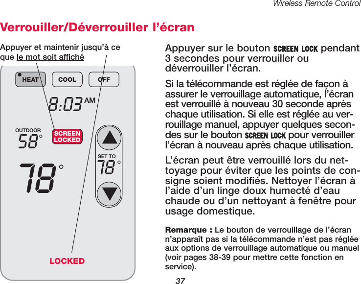 Wireless Remote Control37Verrouiller/D&eacute;verrouiller l&rsquo;&eacute;cranAppuyer sur le bouton SCREEN LOCK pendant3 se condes pour verrouiller ou d&eacute;verrouiller l&rsquo;&eacute;cran.Si la t&eacute;l&eacute;commande est r&eacute;gl&eacute;e de fa&ccedil;on &agrave;assurer le verrouillage automatique, l&rsquo;&eacute;cranest verrouill&eacute; &agrave; nouveau 30 seconde apr&egrave;schaque utilisation. Si elle est r&eacute;gl&eacute;e au ver-rouillage manuel, appuyer quelques secon-des sur le bouton SCREEN LOCK pour verrouillerl&rsquo;&eacute;cran &agrave; nouveau apr&egrave;s chaque utilisation.L&rsquo;&eacute;cran peut &ecirc;tre verrouill&eacute; lors du net-toyage pour &eacute;viter que les points de con-signe soient modifi&eacute;s. Nettoyer l&rsquo;&eacute;cran &agrave;l&rsquo;aide d&rsquo;un linge doux humect&eacute; d&rsquo;eauchaude ou d&rsquo;un nettoyant &agrave; fen&ecirc;tre pourusage domestique.OUTDOOR5878&deg;&deg;8:03 AMHEAT COOL OFF&bull;SCREENLOCKEDSET TO78 &deg;Appuyer et maintenir jusqu&rsquo;&agrave; ce que le mot soit affich&eacute;Remarque : Le bouton de verrouillage de l&rsquo;&eacute;crann&rsquo;appara&icirc;t pas si la t&eacute;l&eacute;commande n&rsquo;est pas r&eacute;gl&eacute;eaux options de verrouillage automatique ou manuel(voir pages 38-39 pour mettre cette fonction enservice).LOCKED