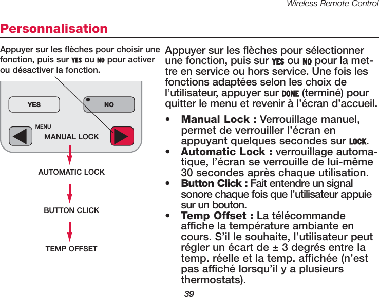 Wireless Remote Control39MENUMANUAL LOCKAUTOMATIC LOCKYES NO&bull;Personnalisation Appuyer sur les fl&egrave;ches pour s&eacute;lectionnerune fonction, puis sur YES ou NO pour la met-tre en service ou hors service. Une fois lesfonctions adapt&eacute;es selon les choix del&rsquo;utilisateur, appuyer sur DONE (termin&eacute;) pourquitter le menu et revenir &agrave; l&rsquo;&eacute;cran d&rsquo;accueil. &bull;Manual Lock : Verrouillage manuel,permet de verrouiller l&rsquo;&eacute;cran enappuyant quelques secondes sur LOCK.&bull;Automatic Lock : verrouillage automa-tique, l&rsquo;&eacute;cran se verrouille de lui-m&ecirc;me30 secondes apr&egrave;s chaque utilisation.&bull;Button Click : Fait entendre un signalsonore chaque fois que l&rsquo;utilisateur appuiesur un bouton.&bull;Temp Offset : La t&eacute;l&eacute;commandeaffiche la temp&eacute;rature ambiante encours. S&rsquo;il le souhaite, l&rsquo;utilisateur peutr&eacute;gler un &eacute;cart de &plusmn; 3 degr&eacute;s entre latemp. r&eacute;elle et la temp. affich&eacute;e (n&rsquo;estpas affich&eacute; lorsqu&rsquo;il y a plusieurs thermostats). Appuyer sur les fl&egrave;ches pour choisir unefonction, puis sur YES ou NO pour activerou d&eacute;sactiver la fonction.BUTTON CLICKTEMP OFFSET