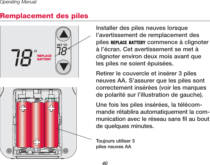 Operating Manual40Remplacement des pilesInstaller des piles neuves lorsquel&rsquo;avertissement de remplacement despiles REPLACE BATTERY commence &agrave; clignoter&agrave; l&rsquo;&eacute;cran. Cet avertissement se met &agrave;clignoter environ deux mois avant queles piles ne soient &eacute;puis&eacute;es. Retirer le couvercle et ins&eacute;rer 3 pilesneuves AA. S&rsquo;assurer que les piles sontcorrectement ins&eacute;r&eacute;es (voir les marquesde polarit&eacute; sur l&rsquo;illustration de gauche).Une fois les piles ins&eacute;r&eacute;es, la t&eacute;l&eacute;com-mande r&eacute;tablira automatiquement la com-munication avec le r&eacute;seau sans fil au boutde quelques minutes. Toujours utiliser 3piles neuves AAREPLACEBATTERY78 &deg;SET TO78 &deg;