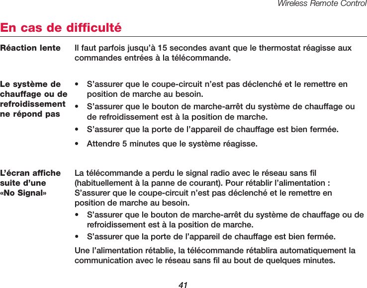 Wireless Remote Control41Le syst&egrave;me dechauffage ou derefroidissementne r&eacute;pond pas&bull; S&rsquo;assurer que le coupe-circuit n&rsquo;est pas d&eacute;clench&eacute; et le remettre enposition de marche au besoin.&bull; S&rsquo;assurer que le bouton de marche-arr&ecirc;t du syst&egrave;me de chauffage oude refroidissement est &agrave; la position de marche.&bull; S&rsquo;assurer que la porte de l&rsquo;appareil de chauffage est bien ferm&eacute;e.&bull; Attendre 5 minutes que le syst&egrave;me r&eacute;agisse.En cas de difficult&eacute;L&rsquo;&eacute;cran affichesuite d&rsquo;une &laquo;No Signal&raquo;La t&eacute;l&eacute;commande a perdu le signal radio avec le r&eacute;seau sans fil (habituellement &agrave; la panne de courant). Pour r&eacute;tablir l&rsquo;alimentation :S&rsquo;assurer que le coupe-circuit n&rsquo;est pas d&eacute;clench&eacute; et le remettre en position de marche au besoin.&bull; S&rsquo;assurer que le bouton de marche-arr&ecirc;t du syst&egrave;me de chauffage ou derefroidissement est &agrave; la position de marche.&bull; S&rsquo;assurer que la porte de l&rsquo;appareil de chauffage est bien ferm&eacute;e.Une l&rsquo;alimentation r&eacute;tablie, la t&eacute;l&eacute;commande r&eacute;tablira automatiquement lacommunication avec le r&eacute;seau sans fil au bout de quelques minutes. R&eacute;action lente  Il faut parfois jusqu&rsquo;&agrave; 15 secondes avant que le thermostat r&eacute;agisse auxcommandes entr&eacute;es &agrave; la t&eacute;l&eacute;commande.