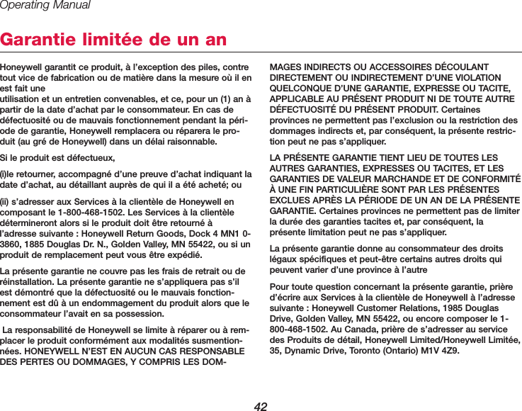 Operating Manual42Honeywell garantit ce produit, &agrave; l&rsquo;exception des piles, contretout vice de fabrication ou de mati&egrave;re dans la mesure o&ugrave; il enest fait une utilisation et un entretien convenables, et ce, pour un (1) an &agrave;partir de la date d&rsquo;achat par le consommateur. En cas ded&eacute;fectuosit&eacute; ou de mauvais fonctionnement pendant la p&eacute;ri-ode de garantie, Honeywell remplacera ou r&eacute;parera le pro-duit (au gr&eacute; de Honeywell) dans un d&eacute;lai raisonnable.Si le produit est d&eacute;fectueux,(i)le retourner, accompagn&eacute; d&rsquo;une preuve d&rsquo;achat indiquant ladate d&rsquo;achat, au d&eacute;taillant aupr&egrave;s de qui il a &eacute;t&eacute; achet&eacute;; ou(ii) s&rsquo;adresser aux Services &agrave; la client&egrave;le de Honeywell encomposant le 1-800-468-1502. Les Services &agrave; la client&egrave;led&eacute;termineront alors si le produit doit &ecirc;tre retourn&eacute; &agrave;l&rsquo;adresse suivante : Honeywell Return Goods, Dock 4 MN1 0-3860, 1885 Douglas Dr. N., Golden Valley, MN 55422, ou si unproduit de remplacement peut vous &ecirc;tre exp&eacute;di&eacute;.La pr&eacute;sente garantie ne couvre pas les frais de retrait ou der&eacute;installation. La pr&eacute;sente garantie ne s&rsquo;appliquera pas s&rsquo;ilest d&eacute;montr&eacute; que la d&eacute;fectuosit&eacute; ou le mauvais fonction-nement est d&ucirc; &agrave; un endommagement du produit alors que leconsommateur l&rsquo;avait en sa possession.La responsabilit&eacute; de Honeywell se limite &agrave; r&eacute;parer ou &agrave; rem-placer le produit conform&eacute;ment aux modalit&eacute;s susmention-n&eacute;es. HONEYWELL N&rsquo;EST EN AUCUN CAS RESPONSABLEDES PERTES OU DOMMAGES, Y COMPRIS LES DOM-MAGES INDIRECTS OU ACCESSOIRES D&Eacute;COULANTDIRECTEMENT OU INDIRECTEMENT D&rsquo;UNE VIOLATIONQUELCONQUE D&rsquo;UNE GARANTIE, EXPRESSE OU TACITE, APPLICABLE AU PR&Eacute;SENT PRODUIT NI DE TOUTE AUTRED&Eacute;FECTUOSIT&Eacute; DU PR&Eacute;SENT PRODUIT. Certainesprovinces ne permettent pas l&rsquo;exclusion ou la restriction desdommages indirects et, par cons&eacute;quent, la pr&eacute;sente restric-tion peut ne pas s&rsquo;appliquer.LA PR&Eacute;SENTE GARANTIE TIENT LIEU DE TOUTES LESAUTRES GARANTIES, EXPRESSES OU TACITES, ET LESGARANTIES DE VALEUR MARCHANDE ET DE CONFORMIT&Eacute;&Agrave; UNE FIN PARTICULI&Egrave;RE SONT PAR LES PR&Eacute;SENTESEXCLUES APR&Egrave;S LA P&Eacute;RIODE DE UN AN DE LA PR&Eacute;SENTEGARANTIE. Certaines provinces ne permettent pas de limiterla dur&eacute;e des garanties tacites et, par cons&eacute;quent, lapr&eacute;sente limitation peut ne pas s&rsquo;appliquer.La pr&eacute;sente garantie donne au consommateur des droitsl&eacute;gaux sp&eacute;cifiques et peut-&ecirc;tre certains autres droits quipeuvent varier d&rsquo;une province &agrave; l&rsquo;autrePour toute question concernant la pr&eacute;sente garantie, pri&egrave;red&rsquo;&eacute;crire aux Services &agrave; la client&egrave;le de Honeywell &agrave; l&rsquo;adressesuivante : Honeywell Customer Relations, 1985 DouglasDrive, Golden Valley, MN 55422, ou encore composer le 1-800-468-1502. Au Canada, pri&egrave;re de s&rsquo;adresser au servicedes Produits de d&eacute;tail, Honeywell Limited/Honeywell Limit&eacute;e,35, Dynamic Drive, Toronto (Ontario) M1V 4Z9.Garantie limit&eacute;e de un an